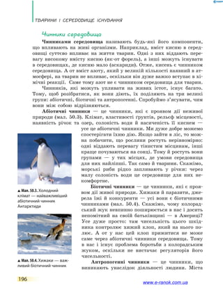 Тварини і середовище існування
196
Чинники середовища
Чинниками середовища називають будь-які його компоненти,
що впливають на живі організми. Наприклад, вміст кисню в серед-
овищі суттєво впливає на життя тварин. Одні з них віддають пере-
вагу високому вмісту кисню (як-от форель), а інші можуть існувати
в середовищах, де кисню мало (аскариди). Отже, кисень є чинником
середовища. А от вміст азоту, який у великій кількості наявний в ат-
мосфері, на тварин не впливає, оскільки він дуже важко вступає в хі-
мічні реакції. Саме тому азот не є чинником середовища для тварин.
Чинників, які можуть упливати на живих істот, існує багато.
Тому, щоб розібратися, як вони діють, їх поділяють на три великі
групи: абіотичні, біотичні та антропогенні. Спробуймо з’ясувати, чим
вони між собою відрізняються.
Абіотичні чинники — це чинники, які є проявом дії неживої
природи (мал. 50.3). Клімат, властивості ґрунтів, рельєф місцевості,
наявність річок та озер, солоність води й насиченість її киснем —
усе це абіотичні чинники. Ми дуже добре можемо
спостерігати їхню дію. Якщо зайти в ліс, то мож-
на побачити, що рослини ростуть нерівномірно:
одні віддають перевагу тінистим місцинам, інші
краще почуваються на сонці. Тому й ростуть вони
групами — у тих місцях, де умови середовища
для них найліпші. Так само й тварини. Скажімо,
морські риби рідко запливають у річки: через
малу солоність води це середовище для них не-
комфортне.
Біотичні чинники — це чинники, які є проя-
вом дії живої природи. Хижаки й паразити, дже-
рела їжі й конкуренти — усі вони є біотичними
чинниками (мал. 50.4). Скажімо, чому колорад-
ський жук невпинно поширюється в нас і досить
непомітний на своїй батьківщині — в  Америці?
Усе дуже просто: там чисельність цього шкід-
ника контролює хижий клоп, який на нього по-
лює. А  от у нас цей клоп прижитися не може
саме через абіотичні чинники середовища. Тому
в нас і існує проблема боротьби з колорадським
жуком, оскільки не вистачає регуляторів його
чисельності.
Антропогенні чинники — це чинники, що
виникають унаслідок діяльності людини. Міста
Мал. 50.3. Холодний
клі­мат — найважливіший
абіо­тичний чинник
Антарктиди
Мал. 50.4. Хижаки — важ-
ливий біотичний чинник
www.e-ranok.com.ua
 