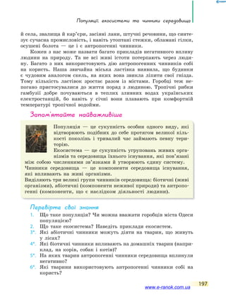 Популяції, екосистеми та чинники середовища
197
й села, звалища й кар’єри, засіяні лани, штучні речовини, що синте-
зує сучасна промисловість, і навіть утоптані стежки, обламані гілки,
осушені болота — це і є антропогенні чинники.
Кожен з нас може назвати багато прикладів негативного впливу
людини на природу. Та не всі живі істоти потерпають через люди-
ну. Багато з них використовують дію антропогенних чинників собі
на користь. Наша звичайна міська ластівка виявила, що будинки
є чудовим аналогом скель, на яких вона звикла ліпити свої гнізда.
Тому кількість ластівок зростає разом із містами. Горобці теж не-
погано пристосувалися до життя поряд з людиною. Тропічні рибки
гамбузії добре почуваються в теплих зливних водах українських
електростанцій, бо навіть у січні вони плавають при комфортній
температурі тропічної водойми.
запам’ятайте найважливіше
Популяція — це сукупність особин одного виду, які
відтворюють подібних до себе протягом великої кіль-
кості поколінь і тривалий час займають певну тери-
торію.
Екосистема — це сукупність угруповань живих орга-
нізмів та середовища їхнього існування, які пов’язані
між собою численними зв’язками й утворюють єдину систему.
Чинники середовища — це компоненти середовища існування,
які впливають на живі організми.
Виділяють три великі групи чинників середовища: біотичні (живі
організми), абіотичні (компоненти неживої природи) та антропо-
генні (компоненти, що є наслідком діяльності людини).
Перевірте свої знання
1. Що таке популяція? Чи можна вважати горобців міста Одеси
популяцією?
2. Що таке екосистема? Наведіть приклади екосистем.
3*. Які абіотичні чинники можуть діяти на тварин, що живуть
у лісах?
4*. Які біотичні чинники впливають на домашніх тварин (напри-
клад, на корів, собак і котів)?
5*. На яких тварин антропогенні чинники середовища вплинули
негативно?
6*. Які тварини використовують антропогенні чинники собі на
користь?
www.e-ranok.com.ua
 