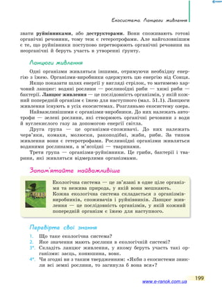Екосистема. Ланцюги живлення
199
звати руйнівниками, або деструкторами. Вони споживають готові
органічні речовини, тому теж є гетеротрофами. Але найголовнішим
є те, що руйнівники поступово перетворюють органічні речовини на
неорганічні й беруть участь в утворенні ґрунту.
Ланцюги живлення
Одні організми живляться іншими, отримуючи необхідну енер-
гію з їжею. Організми-виробники одержують цю енергію від Сонця.
Якщо показати шлях енергії у вигляді стрілок, то матимемо хар-
човий ланцюг: водяні рослини — рослиноїдні риби — хижі риби —
бактерії. Ланцюг живлення — це послідовність організмів, у якій кож-
ний попередній організм є їжею для наступного (мал. 51.1). Ланцюги
живлення існують в усіх екосистемах. Розгляньмо екосистему озера.
Найважливішими є організми-виробники. До них належать авто-
трофи — зелені рослини, які створюють органічні речовини з води
й вуглекислого газу за допомогою енергії світла.
Друга група — це організми-споживачі. До них належать
черв’яки, комахи, молюски, ракоподібні, жаби, риби. За типом
живлення вони є гетеротрофами. Рослиноїдні організми живляться
водяними рослинами, а м’ясоїдні — тваринами.
Третя група — організми-руйнівники. Це гриби, бактерії і тва-
рини, які живляться відмерлими організмами.
запам’ятайте найважливіше
Екологічна система — це зв’язані в одне ціле організ-
ми та нежива природа, у якій вони мешкають.
Кожна екологічна система складається з організмів-
виробників, споживачів і руйнівників. Ланцюг жив-
лення — це послідовність організмів, у якій кожний
попередній організм є їжею для наступного.
Перевірте свої знання
1. Що таке екологічна система?
2. Яке значення мають рослини в екологічній системі?
3*. Складіть ланцюг живлення, у якому беруть участь такі ор-
ганізми: заєць, конюшина, вовк.
4*. Чи згодні ви з таким твердженням: «Якби з екосистеми зник-
ли всі земні рослини, то загинула б вона вся»?
www.e-ranok.com.ua
 