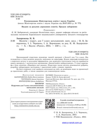 УДК [591:37.016](075)
ББК 28.6я721
	 З-30
Рекомендовано Міністерством освіти і науки України
(наказ Міністерства освіти і науки України від 20.07.2015 р. № 777)
Видано за рахунок державних коштів. Продаж заборонено
Рецензент:
К. М. Задорожний, кандидат біологічних наук, доцент кафедри міських та регіо-
нальних екосистем Харківського національного університету міського господарства
	 Запорожець Н. В.
З-30		 Біологія : підруч. для 7 класу загальноосвіт. навч. закл. / Н. В. За­
по­рожець, І. І. Черевань, І. А. Воронцова; за ред. К. М. Задорожно-
го.   — Х. : Вид-во «Ранок», 2015.  — 240 с. : іл.
ISBN
		 УДК [591:37.016](075)
	 ББК 28.6я721
Пропонований підручник відповідає чинній програмі з біології для 7-го класу. Він
складається з п’яти великих розділів, поділених на параграфи. Кожен параграф починається
з короткого вступу із загальною інформацією, яка дозволить підготувати учня до сприйняття
нового матеріалу, і закінчується висновками «Запам’ятайте найважливіше». У кінці парагра-
фа є блок запитань «Перевірте свої знання». Підручник також містить різноманітні рубрики,
розробки лабораторних досліджень і практичних робіт, словник термінів.
На його сторінках учні знайдуть посилання на сайт, де розміщене відео та презентації
до практичних робіт, а також завдання для самоконтролю знань.
Н а в ч а л ь н е в и д а н н я
ЗАПОРОЖЕЦЬ Надія Вячеславівна
ЧЕРЕВАНЬ Ірина Іванівна
ВОРОНЦОВА Ірина Андріївна
Ш470009У. Підписано до друку ___________
Формат 70×90/16. Папір офсетний.
Гарнітура Шкільна. Друк офсетний. Ум. друк. арк. 17,5.
Наклад 17714.
БІОЛОГІЯ
Підручник для 7 класу загальноосвітніх
навчальних закладів
ТОВ Видавництво «Ранок».
Свідоцтво ДК № 3322 від 26.11.2008.
61071 Харків, вул. Кібальчича, 27, к. 135.
Для листів: 61045 Харків, а/с 3355.
E-mail: office@ranok.com.ua
Тел. (057) 719-48-65, тел./факс (057) 719-58-67.
Редактор А. І. Кривко
Технічний редактор В. В. Труфен
Для користування електронними додат­
ками до підручника увійдіть на сайт
http://interactive.ranok.com.ua/
Служба технічної підтримки:
тел. (098) 037-­54­-68
(понеділок­–п’ятниця з 9.00 до 18.00)
E­-mail: interactive@ranok.com.ua
		 © Н. В. Запорожець, І. І. Черевань,
		 І. А. Воронцова, 2015
	 	 © ТОВ Видавництво «Ранок», 2015ISBN
www.e-ranok.com.ua
 