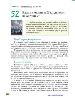 ТВаРини і сЕРЕдоВищЕ існУВаннЯ
200
Людина впливає на природу набагато більше,
ніж будь-який біологічний вид. Цей вплив часто має
негативні наслідки й може призвести не тільки
до  загибелі багатьох біологічних видів, а й до за-
гибелі або істотного погіршення умов існування
самого людства.
52 Вплив людини та її діяльності
на організми
Вплив людини на організми
У процесі своєї господарської діяльності людина не помічає,
як руйнує природу, підриває основи власного існування. Щоб зберег-
ти видове різноманіття природи, потрібно вивчати її стан і запобігати
негативному впливу технічного прогресу, жити в гармонії з природою.
У природі не існує шкідливих чи корисних тварин. Зникнення
будь-якого компонента середовища послаблює природу, знижує її
стійкість, породжує інші зміни. Необхідно запроваджувати раціо-
нальне природокористування (від латин. «раціо» — розум) і від-
новлювати види, які перебувають на межі зникнення.
Екологічна етика
Екологічна етика (від грец. «ойкос» — оселя, «логос» — сло-
во, вчення) — галузь знань, які об’єднують різні дисципліни й за-
ймаються моральними та духовними аспектами ставлення людини
до природи.
Екологічна етика впроваджує збільшення поваги до природи й об-
меження прав людини щодо природи. Засновниками екологічної ети-
ки вважають американського еколога Олдо Леопольдо й німецького
лікаря Альберта Швейцера.
У 1959 р. було створено Міжнародне товариство захисту тварин.
Також було засновано багато товариств із захисту тварин, проти
жорстокого поводження з тваринами, за поліпшення умов утримання
тварин, за гуманне ставлення до тварин тощо. Усі ці заходи спря-
мовували й спрямовують свою діяльність саме в русло екологічної
етики, а 24 квітня в усьому світі відзначається День прав тварин.
www.e-ranok.com.ua
 