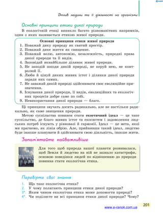 Вплив людини та її діяльності на організми
201
основні принципи етики дикої природи
В екологічній етиці виникло багато різноманітних напрямків,
один з яких називається етикою живої природи.
Основні принципи етики живої природи
1. Поважай дику природу як святий простір.
2. Поважай дике життя як священне.
3. Поважай волю, автономію, незалежність, природні права
дикої природи та її видів.
4. Заповідай якнайбільше ділянок живої природи.
5. Не заподій шкоди дикій природі, не керуй нею, не конт-
ролюй її.
6. Люби й цінуй диких живих істот і ділянки дикої природи
заради них самих.
7. Не заважай дикій природі здійснювати своє еволюційне при-
значення.
8. Існування дикої природи, її видів, еволюційних та екологіч-
них процесів добре саме по собі.
9. Невикористання дикої природи — благо.
Ці принципи звучать досить радикально, але не настільки ради-
кально, як саме знищення природи.
Метою суспільства повинен стати екоетичний ідеал — це таке
суспільство, де благо живих істот та екосистем і задоволення люд-
ських потреб існують у рівновазі й гармонії. Ідеал — це мета, якої
ми прагнемо, як лінія обрію. Але, прийнявши такий ідеал, людство
буде інакше планувати й здійснювати свою діяльність, інакше жити.
запам’ятайте найважливіше
Для того щоб природа нашої планети розвивалася,
щоб Земля й людство на ній не зазнало катастрофи,
основою поведінки людей по відношенню до природи
повинна стати екологічна етика.
Перевірте свої знання
1. Що таке екологічна етика?
2. У чому полягають принципи етики дикої природи?
3*. Яким чином екологічна етика може допомогти природі?
4*. Чи поділяєте ви всі принципи етики дикої природи? Чому?
www.e-ranok.com.ua
 