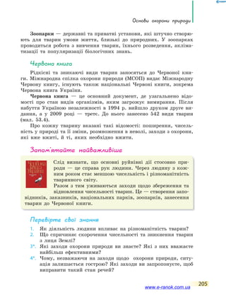 основи охорони природи
205
Зоопарки — державні та приватні установи, які штучно створю-
ють для тварин умови життя, близькі до природних. У зоопарках
проводиться робота з вивчення тварин, їхнього розведення, акліма-
тизації та популяризації біологічних знань.
Червона книга
Рідкісні та зникаючі види тварин заносяться до Червоної кни-
ги. Міжнародна спілка охорони природи (МСОП) видає Міжнародну
Червону книгу, існують також національні Червоні книги, зокрема
Червона книга України.
Червона книга — це основний документ, де узагальнено відо-
мості про стан видів організмів, яким загрожує вимирання. Після
набуття Україною незалежності в 1994 р. вийшло друком друге ви-
дання, а у 2009 році — третє. До нього занесено 542 види тварин
(мал. 53.4).
Про кожну тварину вказані такі відомості: поширення, чисель-
ність у природі та її зміни, розмноження в неволі, заходи з охорони,
які вже вжиті, й ті, яких необхідно вжити.
запам’ятайте найважливіше
Слід визнати, що основні руйнівні дії стосовно при-
роди — це справа рук людини. Через людину з кож-
ним роком стає меншою чисельність і різноманітність
тваринного світу.
Разом з тим уживаються заходи щодо збереження та
відновлення чисельності тварин. Це — створення запо-
відників, заказників, національних парків, зоопарків, занесення
тварин до Червоної книги.
Перевірте свої знання
1. Як діяльність людини впливає на різноманітність тварин?
2. Що спричиняє скорочення чисельності та зникнення тварин
з лиця Землі?
3*. Які заходи охорони природи ви знаєте? Які з них вважаєте
найбільш ефективними?
4*. Чому, незважаючи на заходи щодо охорони природи, ситу-
ація залишається гострою? Які заходи ви запропонуєте, щоб
виправити такий стан речей?
www.e-ranok.com.ua
 