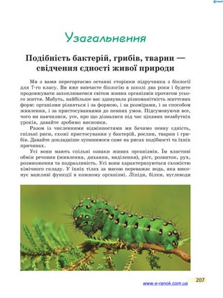 207
Узагальнення
Подібність бактерій, грибів, тварин —
свідчення єдності живої природи
Ми з вами перегортаємо останні сторінки підручника з біології
для 7-го класу. Ви вже вивчаєте біологію в школі два роки і будете
продовжувати захоплюватися світом живих організмів протягом усьо-
го життя. Мабуть, найбільше вас здивувала різноманітність життєвих
форм: організми різняться і за формою, і за розмірами, і за способом
живлення, і за пристосуваннями до певних умов. Підсумовуючи все,
чого ви навчилися, усе, про що дізналися під час цікавих незабутніх
уроків, давайте зробимо висновки.
Разом із численними відмінностями ми бачимо певну єдність,
спільні риси, схожі пристосування у бактерій, рослин, тварин і гри-
бів. Давайте докладніше зупинимося саме на рисах подібності та їхніх
причинах.
Усі вони мають спільні ознаки живих організмів. Їм властиві
обмін речовин (живлення, дихання, виділення), ріст, розвиток, рух,
розмноження та подразливість. Усі вони характеризуються схожістю
хімічного складу. У їхніх тілах за масою переважає вода, яка вико-
нує важливі функції в кожному організмі. Ліпіди, білки, вуглеводи
www.e-ranok.com.ua
 