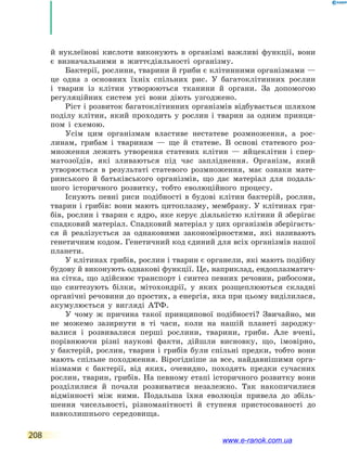 208
й нуклеїнові кислоти виконують в організмі важливі функції, вони
є визначальними в життєдіяльності організму.
Бактерії, рослини, тварини й гриби є клітинними організмами —
це одна з основних їхніх спільних рис. У багатоклітинних рослин
і тварин із клітин утворюються тканини й органи. За допомогою
регуляційних систем усі вони діють узгоджено.
Ріст і розвиток багатоклітинних організмів відбувається шляхом
поділу клітин, який проходить у рослин і тварин за одним принци-
пом і  схемою.
Усім цим організмам властиве нестатеве розмноження, а рос-
линам, грибам і тваринам — ще й статеве. В основі статевого роз-
множення лежить утворення статевих клітин — яйцеклітин і  спер-
матозоїдів, які зливаються під час запліднення. Організм, який
утворюється в результаті статевого розмноження, має ознаки мате-
ринського й  батьківського організмів, що дає матеріал для подаль-
шого історичного розвитку, тобто еволюційного процесу.
Існують певні риси подібності в будові клітин бактерій, рослин,
тварин і грибів: вони мають цитоплазму, мембрану. У клітинах гри-
бів, рослин і тварин є ядро, яке керує діяльністю клітини й зберігає
спадковий матеріал. Спадковий матеріал у цих організмів зберігаєть-
ся й реалізується за однаковими закономірностями, які називають
генетичним кодом. Генетичний код єдиний для всіх організмів нашої
планети.
У клітинах грибів, рослин і тварин є органели, які мають подібну
будову й виконують однакові функції. Це, наприклад, ендоплазматич-
на сітка, що здійснює транспорт і синтез певних речовин, рибосоми,
що синтезують білки, мітохондрії, у яких розщеплюються складні
органічні речовини до простих, а енергія, яка при цьому виділилася,
акумулюється у вигляді АТФ.
У чому ж причина такої принципової подібності? Звичайно, ми
не можемо зазирнути в ті часи, коли на нашій планеті зароджу-
валися і  розвивалися перші рослини, тварини, гриби. Але вчені,
порівнюючи різні наукові факти, дійшли висновку, що, імовірно,
у  бактерій, рослин, тварин і грибів були спільні предки, тобто вони
мають спільне походження. Вірогідніше за все, найдавнішими орга-
нізмами є бактерії, від яких, очевидно, походять предки сучасних
рослин, тварин, грибів. На певному етапі історичного розвитку вони
розділилися й  почали розвиватися незалежно. Так накопичилися
відмінності між ними. Подальша їхня еволюція привела до збіль-
шення чисельності, різноманітності й ступеня пристосованості до
навколишнього середовища.
www.e-ranok.com.ua
 