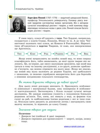Різноманітність тварин
22
У свою чергу, класи об’єднують у типи. Тип Хордові, наприклад,
складається з класів Ссавці, Плазуни, Птахи та ін. А до типу Чле-
нистоногі належать такі класи, як Комахи й Ракоподібні. Нарешті,
типи об’єднуються в царство Тварини, те саме, яке виокремлював
ще Арістотель.
Тип Клас Ряд Родина Рід Вид
Якщо вчені натрапляють на якийсь новий вид, то вони спершу
класифікують його, тобто визначають, до якої групи тварин він на-
лежить. Це, по-перше, дає змогу науковцям зрозуміти, про який вид
ідеться в тому чи іншому дослідженні, а по-друге, дозволяє приблиз-
но з’ясувати, що можна отримати від цього виду. Якщо ми знаємо,
що новий вид жука належить до родини Туруни, які здебільшого
є  хижаками, то можемо спробувати використати його для боротьби
з певними шкідниками сільського господарства.
Як можна віднести тварину до певної групи?
Для цього вчені докладно вивчають її. Враховують особливос-
ті зовнішньої і внутрішньої будови, зону поширення й особливос-
ті життєдіяльності. Застосовують і більш складні сучасні методи
досліджень. Не завжди зовнішня схожість є показником близьких
родинних зв’язків. Так, кити, які живуть у воді, за формою тіла
схожі на риб, та найближчими їхніми родичами є все ж таки ссав-
ці. Оскільки кити дихають за допомогою легень і вигодовують свою
малечу молоком, їх відносять до класу Ссавці.
Значення тварин для людини
Позитивне
• Джерело їжі (свійські й дикі тварини).
• Джерело сировини для промисловості — шерсті, шкіри, шовку
тощо.
Карл фон Лінней (1707–1778) — видатний шведський біолог,
професор Уппсальського університету. Головну увагу вче-
ний приділяв систематиці живих організмів. Він є автором
сучасної класифікації рослин і тварин, у якій кожному виду
відповідає латинська назва з двох слів. Лінней описав багато
видів рослин і тварин.
www.e-ranok.com.ua
 