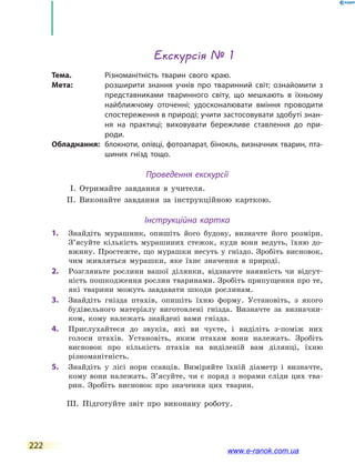 222
Екскурсія № 1
Тема.	Різноманітність тварин свого краю.
Мета:	 розширити знання учнів про тваринний світ; ознайомити з
представниками тваринного світу, що мешкають в  їхньому
найближчому оточенні; удосконалювати вміння проводити
спостереження в природі; учити застосовувати здобуті знан-
ня на практиці; виховувати бережливе ставлення до при-
роди.
Обладнання:	 блокноти, олівці, фотоапарат, бінокль, визначник тварин, пта-
шиних гнізд тощо.
Проведення екскурсії
І. Отримайте завдання в учителя.
ІІ. Виконайте завдання за інструкційною карткою.
Інструкційна картка
1.		 Знайдіть мурашник, опишіть його будову, визначте його розміри.
З’ясуйте кількість мурашиних стежок, куди вони ведуть, їхню до-
вжину. Простежте, що мурашки несуть у гніздо. Зробіть висновок,
чим живляться мурашки, яке їхнє значення в природі.
2.		 Розгляньте рослини вашої ділянки, відзначте наявність чи  відсут-
ність пошкодження рослин тваринами. Зробіть припущення про те,
які тварини можуть завдавати шкоди рослинам.
3.		 Знайдіть гнізда птахів, опишіть їхню форму. Установіть, з якого
будівельного матеріалу виготовлені гнізда. Визначте за визначни-
ком, кому належать знайдені вами гнізда.
4.		 Прислухайтеся до звуків, які ви чуєте, і виділіть з-поміж них
голоси птахів. Установіть, яким птахам вони належать. Зробіть
висновок про кількість птахів на виділеній вам ділянці, їхню
різноманітність.
5.		 Знайдіть у лісі нори ссавців. Виміряйте їхній діаметр і визначте,
кому вони належать. З’ясуйте, чи є поряд з норами сліди цих тва-
рин. Зробіть висновок про значення цих тварин.
ІІІ. Підготуйте звіт про виконану роботу.
www.e-ranok.com.ua
 