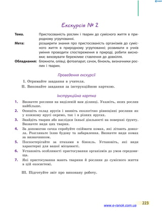 223
Екскурсія № 2
Тема.	 Пристосованість рослин і тварин до сумісного життя в при-
родному угрупованні.
Мета:	 розширити знання про пристосованість організмів до  суміс-
ного життя в природному угрупованні; розвивати в  учнів
уміння проводити спостереження в природі, робити висно-
вки; виховувати бережливе ставлення до довкілля.
Обладнання:	 блокноти, олівці, фотоапарат, сачок, бінокль, визначники рос-
лин і тварин.
Проведення екскурсії
І. Отримайте завдання в учителя.
ІІ. Виконайте завдання за інструкційною карткою.
Інструкційна картка
1.		 Визначте рослини на виділеній вам ділянці. Укажіть, яких рослин
найбільше.
2.		 Опишіть склад ярусів і виявіть екологічно рівноцінні рослини як
у  кожному ярусі окремо, так і в різних ярусах.
3.		 Знайдіть тварин або наслідки їхньої діяльності на поверхні ґрунту.
Визначте види цих тварин.
4.		 За допомогою сачка спробуйте спіймати комах, які літають довко-
ла. Розгляньте їхню будову та забарвлення. Визначте види комах
за  визначником.
5.		 Поспостерігайте за птахами в бінокль. Установіть, які види
характерні для вашої місцевості.
6.		 Установіть особливості пристосування організмів до умов середови-
ща.
7.		 Які пристосування мають тварини й рослини до сумісного життя
в  цій екосистемі.
ІІІ. Підготуйте звіт про виконану роботу.
www.e-ranok.com.ua
 