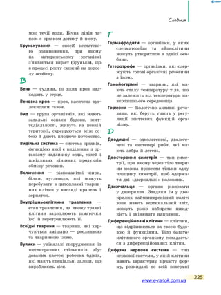 Словник
225
мок течії води. Бічна лінія та-
кож є органом дотику й нюху.
Брунькування — спосіб нестатево-
го розмноження, при якому
на материнському організмі
з’являється виріст (брунька), що
в процесі росту схожий на дорос-
лу особину.
В
Вени — судини, по яких кров над-
ходить у серце.
Венозна кров — кров, насичена вуг-
лекислим газом.
Вид — група організмів, які мають
загальні ознаки будови, жит-
тєдіяльності, живуть на  певній
території, схрещуються між со-
бою й дають плодюче потомство.
Видільна система — система органів,
функцією якої є виділення з ор-
ганізму надлишку води, солей і
шкідливих кінцевих продуктів
обміну речовин.
Включення — різноманітні жири,
білки, вуглеводи, які можуть
перебувати в цитоплазмі тварин-
них клітин у вигляді крапель і
зерняток.
Внутрішньоклітинне травлення —
етап травлення, на якому травні
клітини захоплюють шматочки
їжі й перетравлюють її.
Всеїдні тварини — тварини, які хар-
чуються змішано — рослинною
та тваринною їжею.
Вулики — унікальні спорудження із
шестигранних стільників, збу-
дованих кастою робочих бджіл,
які мають спеціальні залози, що
виробляють віск.
Г
Гермафродити — організми, у яких
сперматозоїди та яйцеклітини
можуть утворитися в однієї осо-
бини.
Гетеротрофи — організми, які одер-
жують готові органічні речовини
з їжею.
Гомойотермні — тварини, які ма-
ють сталу температуру тіла, що
не залежить від температури на-
вколишнього середовища.
Гормони — біологічно активні речо-
вини, які беруть участь у регу-
ляції життєвих функцій орга-
нізму.
Д
Дводишні — однолегеневі, дволеге-
неві та кистепері риби, які ма-
ють зябра й легені.
Двостороння симетрія — тип симе-
трії, при якому через тіло твари-
ни можна провести тільки одну
площину симетрії, щоб одержа-
ти дві «дзеркальні» половини.
Дзижчальця — органи рівноваги
у  двокрилих. Завдяки їм у дво-
крилих найманевреніший політ:
вони мають вертикальний зліт,
можуть різко набирати швид-
кість і змінювати напрямок.
Диференційовані клітини — клітини,
що відрізняються за своєю будо-
вою й функціями. Тіло багато-
клітинного організму складаєть-
ся з диференційованих клітин.
Дифузна нервова система — тип
нервової системи, у якій клітини
мають характерну зірчасту фор-
му, розкидані по всій поверхні
www.e-ranok.com.ua
 