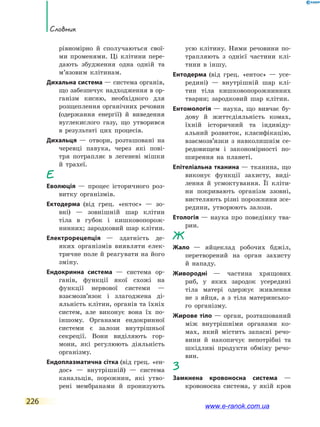 226
Словник
рівномірно й сполучаються свої-
ми променями. Ці клітини пере-
дають збудження одна одній та
м’язовим клітинам.
Дихальна система — система органів,
що забезпечує надходження в ор-
ганізм кисню, необхідного для
розщеплення органічних речовин
(одержання енергії) й  виведення
вуглекислого газу, що утворився
в результаті цих процесів.
Дихальця — отвори, розташовані на
черевці павука, через які пові-
тря потрапляє в легеневі мішки
й трахеї.
Е
Еволюція — процес історичного роз-
витку організмів.
Ектодерма (від грец. «ектос» — зо-
вні) — зовнішній шар клітин
тіла в губок і кишковопорож-
нинних; зародковий шар клітин.
Електрорецепція — здатність де­
яких організмів виявляти елек-
тричне поле й реагувати на його
зміну.
Ендокринна система — система ор-
ганів, функції якої схожі на
функції нервової системи  —
взаємозв’язок і злагоджена ді-
яльність клітин, органів та їхніх
систем, але виконує вона їх по-­
іншому. Органами ендокринної
системи є залози внутрішньої
секреції. Вони виділяють гор-
мони, які регулюють діяльність
організму.
Ендоплазматична сітка (від грец. «ен-
дос» — внутрішній) — система
канальців, порожнин, які утво-
рені мембранами й пронизують
усю клітину. Ними речовини по-
трапляють з однієї частини клі-
тини в іншу.
Ентодерма (від грец. «ентос» — усе-
редині) — внутрішній шар клі-
тин тіла кишковопорожнинних
тварин; зародковий шар клітин.
Ентомологія — наука, що вивчає бу-
дову й життєдіяльність комах,
їхній історичний та індивіду-
альний розвиток, класифікацію,
взаємозв’язки з  навколишнім се-
редовищем і  закономірності по-
ширення на планеті.
Епітеліальна тканина — тканина, що
виконує функції захисту, виді-
лення й усмоктування. Її  кліти-
ни покривають організм ззовні,
вистеляють різні порожнини зсе-
редини, утворюють залози.
Етологія — наука про поведінку тва-
рин.
Ж
Жало — яйцеклад робочих бджіл,
перетворений на орган захисту
й нападу.
Живородні — частина хрящових
риб, у яких зародок усередині
тіла матері одержує живлення
не з яйця, а з тіла материнсько-
го організму.
Жирове тіло — орган, розташований
між внутрішніми органами ко-
мах, який містить запасні речо-
вини й накопичує непотрібні та
шкідливі продукти обміну речо-
вин.
З
Замкнена кровоносна система —
кровоносна система, у якій кров
www.e-ranok.com.ua
 