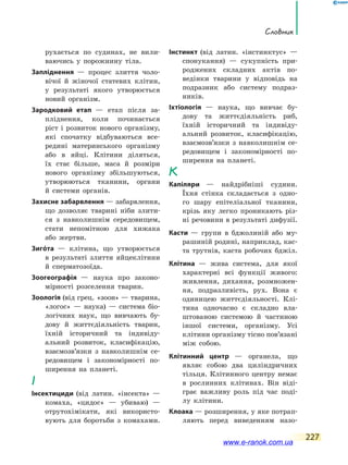 Словник
227
рухається по судинах, не вили-
ваючись у порожнину тіла.
Запліднення — процес злиття чоло-
вічої й жіночої статевих клітин,
у результаті якого утворюється
новий організм.
Зародковий етап — етап після за-
пліднення, коли починається
ріст і розвиток нового організму,
які спочатку відбуваються все-
редині материнського організму
або в яйці. Клітини діляться,
їх стає більше, маса й розміри
нового організму збільшуються,
утворюються тканини, органи
й  системи органів.
Захисне забарвлення — забарвлення,
що дозволяє тварині ніби злити-
ся з навколишнім сере­довищем,
стати непомітною для хижака
або жертви.
Зигóта — клітина, що утворюється
в  результаті злиття яйцеклітини
й сперматозоїда.
Зоогеографія — наука про законо-
мірності розселення тварин.
Зоологія (від грец. «зоон» — тварина,
«логос» — наука) — система біо-
логічних наук, що вивчають бу-
дову й життєдіяльність тварин,
їхній історичний та індивіду-
альний розвиток, класифікацію,
взаємозв’язки з навколишнім се-
редовищем і  закономірності по-
ширення на планеті.
І
Інсектициди (від латин. «інсекта» —
комаха, «цидос» — убиваю)  —
отрутохімікати, які використо-
вують для боротьби з комахами.
Інстинкт (від латин. «інстинктус» —
спонукання) — сукупність при-
роджених складних актів по-
ведінки тварини у відповідь на
подразник або систему подраз-
ників.
Іхтіологія — наука, що вивчає бу-
дову та життєдіяльність риб,
їхній історичний та індивіду-
альний розвиток, класифікацію,
взаємозв’язки з навколишнім се-
редовищем і закономірності по-
ширення на планеті.
К
Капіляри — найдрібніші судини.
Їхня стінка складається з одно-
го шару епітеліальної тканини,
крізь яку легко проникають різ-
ні речовини в результаті дифузії.
Касти — групи в бджолиній або му-
рашиній родині, наприклад, кас-
та трутнів, каста робочих бджіл.
Клітина — жива система, для якої
характерні всі функції живого:
живлення, дихання, розмножен-
ня, подразливість, рух. Вона є
одиницею життєдіяльності. Клі-
тина одночасно є складно вла-
штованою системою й частиною
іншої системи, організму. Усі
клітини організму тісно пов’язані
між собою.
Клітинний центр — органела, що
являє собою два циліндричних
тільця. Клітинного центру немає
в рослинних клітинах. Він віді-
грає важливу роль під час поді-
лу клітини.
Клоака — розширення, у яке потрап­
ляють перед виведенням назо-
www.e-ranok.com.ua
 