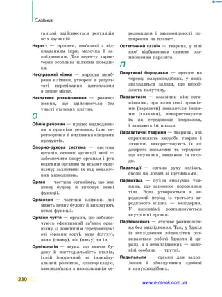 230
Словник
ганізмі здійснюється регуляція
всіх функ­цій.
Нерест — процеси, пов’язані з від-
кладанням ікри, молочка й за-
плідненням. Для нересту харак-
терна особлива шлюбна поведін-
ка.
Несправжні ніжки — вирости мемб-
рани клітини, утворені в резуль-
таті перетікання цитоплазми
в  певне місце.
Нестатеве розмноження — розмно-
ження, що здійснюється без
участі статевих клітин.
О
Обмін речовин — процес надходжен-
ня в організм речовин, їхнє  пе-
ретворення й виділення кінцевих
продуктів.
Опорно­-рухова система — система
органів, основні функції якої  —
забезпечити опору органам і  рух
окремим органам та всьому орга-
нізму; захистити їх  від механіч-
них ушкоджень.
Орган — частина організму, що має
певну будову й виконує певні
функції.
Органели — частини клітини, які
мають певну будову й виконують
певні функції.
Органи чуття — органи, що забезпе-
чують ефективний зв’язок орга-
нізму із зовнішнім середо­вищем:
очі (органи зору), вуха (слуху),
язик (смаку), ніс (нюху) та ін.
Орнітологія — наука, що вивчає бу-
дову й життєдіяльність птахів,
їхній історичний та індивіду-
альний розвиток, класифікацію,
взаємозв’язки з  навколишнім се-
редовищем і закономірності по-
ширення на  планеті.
Остаточний хазяїн — тварина, у  тілі
якої відбувається статеве роз-
множення паразита.
П
Павутинні бородавки — органи на
черевці павукоподібних, у яких
знаходяться залози, що вироб­
ляють павутину.
Паразитизм — взаємини між орга-
нізмами, при яких одні організ-
ми (паразити) живляться інши-
ми (хазяями), використовуючи
їх як середовище існування,
і завдають їм шкоди.
Паразитичні тварини — тварини, які
спричиняють хвороби тварин і
людини, використовують їх як
джерело живлення та середови-
ще існування, завдаючи їм шко-
ди.
Параподії — органи руху поліхет,
схожі на лопаті зі щетинками.
Паренхіма — пухка сполучна тка-
нина, що заповнює порожнини
тіла. Вона утворюється в за-
родковий період із третього за-
родкового мішка — мезодерми.
У паренхімі розташовуються
внутрішні органи.
Партеногенез — статеве розмножен-
ня без запліднення. Так, у бджіл
із запліднених яйцеклітин роз-
виваються робочі бджоли й ца-
риці, а з незапліднених  — чоло-
вічі особини — трутні.
Педипальпи — органи для захоп­
лення й обмацування здобичі
в  павукоподібних.
www.e-ranok.com.ua
 