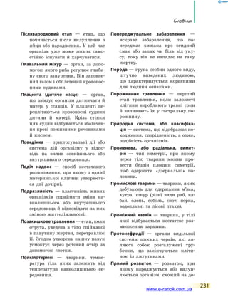 Словник
231
Післязародковий етап — етап, що
починається після вилуплення з
яйця або народження. У цей час
організм уже може досить само-
стійно існувати й харчуватися.
Плавальний міхур — орган, за допо-
могою якого риба регулює глиби-
ну свого занурення. Він заповне-
ний газом і обплетений кровонос-
ними судинами.
Плацента (дитяче місце) — орган,
що зв’язує організм дитинчати й
матері у ссавців. У плаценті пе-
реплітаються кровоносні судини
дитини й матері. Крізь стінки
цих судин відбувається збагачен-
ня крові поживними речовинами
й киснем.
Поведінка — пристосувальні дії або
система дій організму у відпо-
відь на вплив зовнішнього або
внутрішнього середовища.
Поділ надвоє — спосіб нестатевого
розмноження, при якому з однієї
материнської клітини утворюєть-
ся дві дочірні.
Подразливість — властивість живих
організмів сприймати зміни на-
вколишнього або внутрішнього
середовища й відповідати на них
зміною життєдіяльності.
Позакишкове травлення — етап, коли
отрута, уведена в тіло спійманої
в павутину жертви, перетравлює
її. Згодом утворену кашку павук
усмоктує через ротовий отвір за
допомогою глотки.
Пойкілотермні — тварини, темпе-
ратура тіла яких залежить від
температури навколишнього се-
редовища.
Попереджувальне забарвлення —
яскраве забарвлення, що по-
переджає хижака про огидний
смак або запах чи біль від уку-
су, тому він не нападає на таку
жертву.
Порода — група особин одного виду,
штучно виведених людиною,
що  характеризується корисними
для людини ознаками.
Порожнинне травлення — перший
етап травлення, коли залозисті
клітини виробляють травні соки
й виливають їх у гастральну по-
рожнину.
Природна система, або класифіка-
ція — система, що відображає по-
ходження, спорідненість, а отже,
подібність організмів.
Променева, або радіальна, симет­
рія  — тип симетрії, при якому
через тіло тварини можна про-
вести безліч площин симетрії,
щоб одержати «дзеркальні» по-
ловини.
Промислові тварини — тварини, яких
добувають для одержання м’яса,
хутра, шкур (різні види риб, ка-
бан, олень, соболь, єнот, норка,
водоплавні та лісові птахи).
Проміжний хазяїн — тварина, у  тілі
якої відбувається нестатеве роз-
множення паразита.
Протонефридії — органи видільної
системи плоских червів, які яв-
ляють собою розгалужені тру-
бочки, що закінчуються кліти-
ною із джгутиками.
Прямий розвиток — розвиток, при
якому народжується або вилуп­
люється організм, схожий на  до-
www.e-ranok.com.ua
 