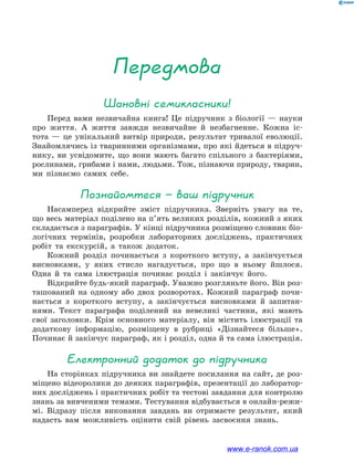 Шановні семикласники!
Перед вами незвичайна книга! Це підручник з біології — науки
про життя. А життя завжди незвичайне й незбагненне. Кожна іс-
тота  — це унікальний витвір природи, результат тривалої еволюції.
Знайомлячись із тваринними організмами, про які йдеться в підруч-
нику, ви усвідомите, що вони мають багато спільного з бактеріями,
рослинами, грибами і нами, людьми. Тож, пізнаючи природу, тварин,
ми пізнаємо самих себе.
Познайомтеся — ваш підручник
Насамперед відкрийте зміст підручника. Зверніть увагу на те,
що весь матеріал поділено на п’ять великих розділів, кожний з яких
складається з параграфів. У кінці підручника розміщено словник біо-
логічних термінів, розробки лабораторних досліджень, практичних
робіт та екскурсій, а також додаток.
Кожний розділ починається з короткого вступу, а закінчується
висновками, у яких стисло нагадується, про що в ньому йшлося.
Одна й та сама ілюстрація починає розділ і закінчує його.
Відкрийте будь-який параграф. Уважно розгляньте його. Він роз-
ташований на одному або двох розворотах. Кожний параграф почи-
нається з короткого вступу, а закінчується висновками й запитан-
нями. Текст параграфа поділений на невеликі частини, які мають
свої заголовки. Крім основного матеріалу, він містить ілюстрації та
додаткову інформацію, розміщену в рубриці «Дізнайтеся більше».
Починає й закінчує параграф, як і розділ, одна й та сама ілюстрація.
Електронний додаток до підручника
На сторінках підручника ви знайдете посилання на сайт, де роз-
міщено відеоролики до деяких параграфів, презентації до лаборатор-
них досліджень і практичних робіт та тестові завдання для контролю
знань за вивченими темами. Тестування відбувається в онлайн-режи-
мі. Відразу після виконання завдань ви отримаєте результат, який
надасть вам можливість оцінити свій рівень засвоєння знань.
Передмова
www.e-ranok.com.ua
 