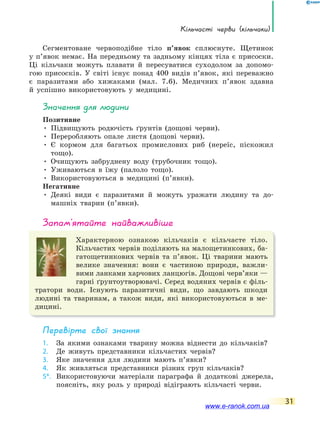 Кільчасті черви (кільчаки)
31
Сегментоване червоподібне тіло п’явок сплюснуте. Щетинок
у п’явок немає. На передньому та задньому кінцях тіла є присоски.
Ці кільчаки можуть плавати й пересуватися суходолом за допомо-
гою присосків. У світі існує понад 400 видів п’явок, які переважно
є паразитами або хижаками (мал. 7.6). Медичних п’явок здавна
й успішно використовують у медицині.
значення для людини
Позитивне
• Підвищують родючість ґрунтів (дощові черви).
• Переробляють опале листя (дощові черви).
• Є кормом для багатьох промислових риб (нереїс, піскожил
тощо).
• Очищують забруднену воду (трубочник тощо).
• Уживаються в їжу (палоло тощо).
• Використовуються в медицині (п’явки).
Негативне
• Деякі види є паразитами й можуть уражати людину та до-
машніх тварин (п’явки).
запам’ятайте найважливіше
Характерною ознакою кільчаків є кільчасте тіло.
Кільчастих червів поділяють на малощетинкових, ба-
гатощетинкових червів та п’явок. Ці тварини мають
велике значення: вони є частиною природи, важли-
вими ланками харчових ланцюгів. Дощові черв’яки —
гарні ґрунтоутворювачі. Серед водяних червів є філь-
тратори води. Існують паразитичні види, що завдають шкоди
людині та тваринам, а також види, які використовуються в ме-
дицині.
Перевірте свої знання
1. За якими ознаками тварину можна віднести до кільчаків?
2. Де живуть представники кільчастих червів?
3. Яке значення для людини мають п’явки?
4. Як живляться представники різних груп кільчаків?
5*. Використовуючи матеріали параграфа й додаткові джерела,
поясніть, яку роль у природі відіграють кільчасті черви.
www.e-ranok.com.ua
 