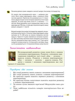 Типи розвитку комах
47
Личинки деяких комах завдають значної шкоди сільському господарству.
Усі знають про колорадського жука — шкідника кар-
топлі. Його самки відкладають яйця з нижнього боку
листків картоплі. Протягом літа розвивається 2–3 поко-
ління. Дорослі жуки та їхні личинки живляться листками
картоплі. За сезон жук може з’їсти 4 г, а личинка — 1 г
листків. Якщо врахувати, що в середньому самка за літо
відкладає до 700 яєць, то вже два покоління однієї самки
можуть знищити 1 т листя!
Великоїшкодисільськомугосподарствузавдаютьличин-
ки білана капустяного. Спочатку самки відкладають яйця
купками по 15–200 штук на нижню поверхню листків
капусти. Через 8–12 днів з’являються личинки (гусени-
ці). При значному заселенні вони знищують усю м’якоть
листка, залишаючи лише товсті жилки, і за 2–3 дні здатні
знищити головку капусти. А тепер уявіть наслідки, якщо
за літо розвивається 2–4 покоління білана капустяного!
запам’ятайте найважливіше
Післязародковий розвиток комах може бути з повним
і неповним перетворенням. Розвиток з неповним пере-
творенням передбачає такі стадії: яйце — личинка —
доросла комаха. Розвиток з повним перетворенням:
яйце — личинка — лялечка — доросла комаха. Роз-
виток з повним і неповним перетворенням має свої
преваги й недоліки.
Перевірте свої знання
1. Які стадії розвитку мають комахи з неповним перетворенням?
2. Які стадії розвитку мають комахи з повним перетворенням?
3. На прикладі сарани поясніть переваги розвитку з неповним
перетворенням.
4. На прикладі білана капустяного поясніть недоліки розвитку
з повним перетворенням.
5*. Чи можна гусінь вважати черв’яком? Обгрунтуйте свою дум-
ку.
6*. Чому найбільша кількість комарів спостерігається біля во-
дойм?
www.e-ranok.com.ua
 