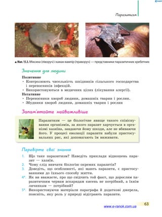 Паразитизм
63
значення для людини
Позитивне
• Контролюють чисельність шкідників сільського господарства
і переносників інфекцій.
• Використовуються в медичних цілях (лікування алергії).
Негативне
• Переносники хвороб людини, домашніх тварин і рослин.
• Збудники хвороб людини, домашніх тварин і рослин
запам’ятайте найважливіше
Паразитизм — це біологічне явище такого співісну-
вання організмів, за якого паразит харчується в орга-
нізмі хазяїна, завдаючи йому шкоди, але не вбиваючи
його. У процесі еволюції паразити набули пристосу-
вальних рис, які допомагають їм виживати.
Перевірте свої знання
1. Що таке паразитизм? Наведіть приклади відношень пара-
зит — хазяїн.
2. Чому слід вивчати біологію окремих паразитів?
3. Доведіть, що особливості, які мають паразити, є пристосу-
ваннями до їхнього способу життя.
4*. Як ви вважаєте, про що свідчить той факт, що дорослим па-
разитичним червам аскаридам кисень не потрібний, а їхнім
личинкам — потрібний?
5*. Використовуючи матеріали параграфа й додаткові джерела,
поясніть, яку роль у природі відіграють паразити.
Мал.15.3.Міксина (ліворуч) і кажан вампір (праворуч) — представники паразитичних хребетних
www.e-ranok.com.ua
 