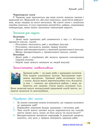 Хрящові риби
79
Чорноморські скати
У Чорному морі трапляється два види скатів: морська лисиця і
морський кіт. Морський кіт, або скат-хвостокол, може бути небезпеч-
ним, якщо людина на нього наступить. На хвості ската є зазублена
отруйна шпилька, її укол спричиняє різкий біль, набряк, підвищення
температури, може навіть наступити тимчасовий параліч.
значення для людини
Позитивне
• Деякі види хрящових риб уживаються у їжу і є об’єктами
промислу (акули, скати).
• Регулюють чисельність риб у водоймах (акули).
• Регулюють чисельність донних тварин (скати).
• Деяких риб використовують у медичній промисловості (акули).
• Шкіру використовують у промисловості (акули, скати).
Негативне
• Деякі риби є отруйними або можуть вражати електричним
струмом (скати).
• Окремі види можуть нападати на людей (акули).
запам’ятайте найважливіше
Хрящові риби — це давні риби з хрящовим скелетом.
Тіло вкрите плакоїдною лускою. Запліднення пере-
важно внутрішнє. Хрящові риби включають акул
і скатів. Акули мають веретеноподібне тіло, більшість
із них — хижаки, що живляться рибою; є види, не-
безпечні для людини. Скати мають сплощене тіло.
Вони зазвичай ведуть малорухомий придонний спосіб життя, по-
їдаючи молюсків та ракоподібних.
Перевірте свої знання
1. За якими ознаками можна встановити, що тварина належить
до хрящових риб?
2. Порівняйте зовнішню будову хрящових і кісткових риб.
3*. Чим спосіб життя китової акули відрізняється від способу
життя інших акул, таких як біла акула чи акула-молот?
4*. Використовуючи матеріали параграфа й додаткові джерела,
поясніть, яку роль у природі відіграють хрящові риби.
www.e-ranok.com.ua
 