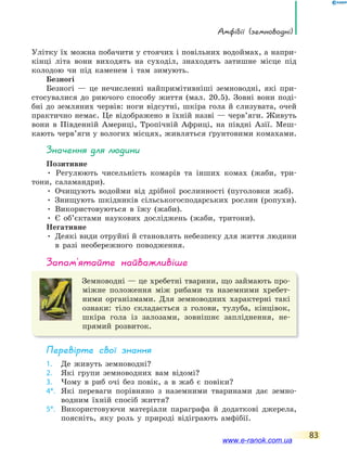 амфібії (земноводні)
83
Улітку їх можна побачити у стоячих і повільних водоймах, а напри-
кінці літа вони виходять на суходіл, знаходять затишне місце під
колодою чи під каменем і там зимують.
Безногі
Безногі — це нечисленні найпримітивніші земноводні, які при-
стосувалися до риючого способу життя (мал. 20.5). Зовні вони поді-
бні до земляних червів: ноги відсутні, шкіра гола й слизувата, очей
практично немає. Це відображено в їхній назві — черв’яги. Живуть
вони в Південній Америці, Тропічній Африці, на півдні Азії. Меш-
кають черв’яги у вологих місцях, живляться ґрунтовими комахами.
значення для людини
Позитивне
• Регулюють чисельність комарів та інших комах (жаби, три-
тони, саламандри).
• Очищують водойми від дрібної рослинності (пуголовки жаб).
• Знищують шкідників сільськогосподарських рослин (ропухи).
• Використовуються в їжу (жаби).
• Є об’єктами наукових досліджень (жаби, тритони).
Негативне
• Деякі види отруйні й становлять небезпеку для життя людини
в разі необережного поводження.
запам’ятайте найважливіше
Земноводні — це хребетні тварини, що займають про-
міжне положення між рибами та наземними хребет-
ними організмами. Для земноводних характерні такі
ознаки: тіло складається з голови, тулуба, кінцівок,
шкіра гола із залозами, зовнішнє запліднення, не-
прямий розвиток.
Перевірте свої знання
1. Де живуть земноводні?
2. Які групи земноводних вам відомі?
3. Чому в риб очі без повік, а в жаб є повіки?
4*. Які переваги порівняно з наземними тваринами дає земно-
водним їхній спосіб життя?
5*. Використовуючи матеріали параграфа й додаткові джерела,
поясніть, яку роль у природі відіграють амфібії.
www.e-ranok.com.ua
 