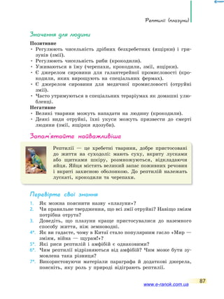 Рептилії (плазуни)
87
значення для людини
Позитивне
• Регулюють чисельність дрібних безхребетних (ящірки) і гри-
зунів (змії).
• Регулюють чисельність риби (крокодили).
• Уживаються в їжу (черепахи, крокодили, змії, ящірки).
• Є джерелом сировини для галантерейної промисловості (кро-
кодили, яких вирощують на спеціальних фермах).
• Є джерелом сировини для медичної промисловості (отруйні
змії).
• Часто утримуються в спеціальних тераріумах як домашні улю-
бленці.
Негативне
• Великі тварини можуть нападати на людину (крокодили).
• Деякі види отруйні, їхні укуси можуть призвести до смерті
людини (змії, ящірки ядозуби).
запам’ятайте найважливіше
Рептилії — це хребетні тварини, добре пристосовані
до життя на суходолі: мають суху, вкриту лусками
або щитками шкіру, розмножуються, відкладаючи
яйця. Яйця містять великий запас поживних речовин
і вкриті захисною оболонкою. До рептилій належать
лускаті, крокодили та черепахи.
Перевірте свої знання
1. Як можна пояснити назву «плазуни»?
2. Чи правильне твердження, що всі змії отруйні? Навіщо зміям
потрібна отрута?
3. Доведіть, що плазуни краще пристосувалися до наземного
способу життя, ніж земноводні.
4*. Як ви гадаєте, чому в Китаї стало популярним гасло «Мир —
зміям, війна — щурам!»?
5*. Які риси рептилій і амфібій є однаковими?
6*. Чим рептилії відрізняються від амфібій? Чим може бути зу-
мовлена така різниця?
7*. Використовуючи матеріали параграфа й додаткові джерела,
поясніть, яку роль у природі відіграють рептилії.
www.e-ranok.com.ua
 