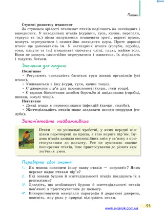 Птахи
93
Ступені розвитку пташенят
За ступенем зрілості пташенят птахів поділяють на нагніздних і
виводкових. У виводкових птахів (куріпки, гуси, качки, перепели,
страуси та ін.) після вилуплення пташенята зрячі, вкриті пухом,
можуть пересуватися і самостійно знаходити корм. Проте дорослі
птахи ще допомагають їм. У нагніздних птахів (голуби, горобці,
сови, папуги та ін.) пташенята спочатку сліпі, глухі, майже голі.
Вони не можуть самостійно пересуватися і живитися, їх зігрівають
і годують батьки.
значення для людини
Позитивне
• Регулюють чисельність багатьох груп живих організмів (усі
птахи).
• Уживаються в їжу (кури, гуси, качки тощо).
• Є джерелом пір’я для промисловості (кури, гуси тощо).
• Є гарним біологічним засобом боротьби зі шкідниками (горобці,
шпаки, зозулі тощо).
Негативне
• Деякі птахи є переносниками інфекцій (качки, голуби).
• Життєдіяльність птахів може завдавати шкоди спорудам (го-
луби).
запам’ятайте найважливіше
Птахи — це унікальні хребетні, у яких передні кін-
цівки перетворені на крила, а тіло вкрите пір’ям. Бу-
дова птахів зазнала еволюційних змін у зв’язку з при-
стосуванням до польоту. Усе це зумовило значне
поширення птахів, їхнє пристосування до різних еко-
логічних умов.
Перевірте свої знання
1. Як можна пояснити іншу назву птахів — «пернаті»? Яких
переваг надає птахам пір’я?
2. Які ознаки будови й життєдіяльності птахів поєднують їх з
рептиліями?
3*. Доведіть, що особливості будови й життєдіяльності птахів
пов’язані з пристосуванням до польоту.
4*. Використовуючи матеріали параграфа й додаткові джерела,
поясніть, яку роль у природі відіграють птахи.
www.e-ranok.com.ua
 