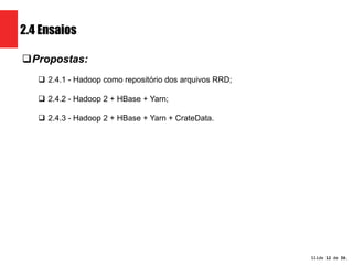 Slide 12 de 1209. 
2.4 Ensaios 
Propostas: 
 2.4.1 - Hadoop como repositório dos arquivos RRD; 
 2.4.2 - Hadoop 2 + HBase + Yarn; 
 2.4.3 - Hadoop 2 + HBase + Yarn + CrateData. 
 