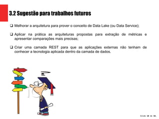 Slide 18 de 1209. 
3.2 Sugestão para trabalhos futuros 
 Melhorar a arquitetura para prover o conceito de Data Lake (ou Data Service); 
 Aplicar na prática as arquiteturas propostas para extração de métricas e 
apresentar comparações mais precisas; 
 Criar uma camada REST para que as aplicações externas não tenham de 
conhecer a tecnologia aplicada dentro da camada de dados. 
 
