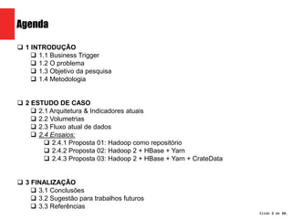 Slide 2 de 1209. 
Agenda 
 1 INTRODUÇÃO 
 1.1 Business Trigger 
 1.2 O problema 
 1.3 Objetivo da pesquisa 
 1.4 Metodologia 
 2 ESTUDO DE CASO 
 2.1 Arquitetura & Indicadores atuais 
 2.2 Volumetrias 
 2.3 Fluxo atual de dados 
 2.4 Ensaios: 
 2.4.1 Proposta 01: Hadoop como repositório 
 2.4.2 Proposta 02: Hadoop 2 + HBase + Yarn 
 2.4.3 Proposta 03: Hadoop 2 + HBase + Yarn + CrateData 
 3 FINALIZAÇÃO 
 3.1 Conclusões 
 3.2 Sugestão para trabalhos futuros 
 3.3 Referências 
 