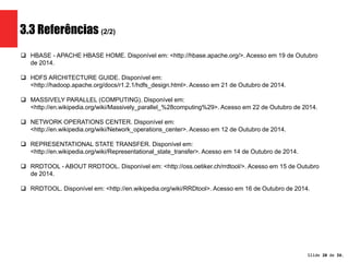Slide 20 de 1209. 
3.3 Referências (2/2) 
 HBASE - APACHE HBASE HOME. Disponível em: <http://hbase.apache.org/>. Acesso em 19 de Outubro 
de 2014. 
 HDFS ARCHITECTURE GUIDE. Disponível em: 
<http://hadoop.apache.org/docs/r1.2.1/hdfs_design.html>. Acesso em 21 de Outubro de 2014. 
 MASSIVELY PARALLEL (COMPUTING). Disponível em: 
<http://en.wikipedia.org/wiki/Massively_parallel_%28computing%29>. Acesso em 22 de Outubro de 2014. 
 NETWORK OPERATIONS CENTER. Disponível em: 
<http://en.wikipedia.org/wiki/Network_operations_center>. Acesso em 12 de Outubro de 2014. 
 REPRESENTATIONAL STATE TRANSFER. Disponível em: 
<http://en.wikipedia.org/wiki/Representational_state_transfer>. Acesso em 14 de Outubro de 2014. 
 RRDTOOL - ABOUT RRDTOOL. Disponível em: <http://oss.oetiker.ch/rrdtool/>. Acesso em 15 de Outubro 
de 2014. 
 RRDTOOL. Disponível em: <http://en.wikipedia.org/wiki/RRDtool>. Acesso em 16 de Outubro de 2014. 
