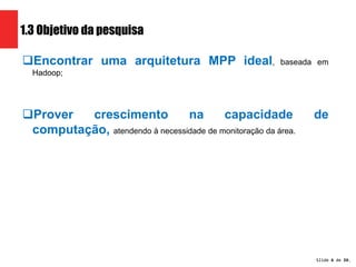 Slide 6 de 1209. 
1.3 Objetivo da pesquisa 
Encontrar uma arquitetura MPP ideal, baseada em 
Hadoop; 
Prover crescimento na capacidade de 
computação, atendendo à necessidade de monitoração da área. 
 
