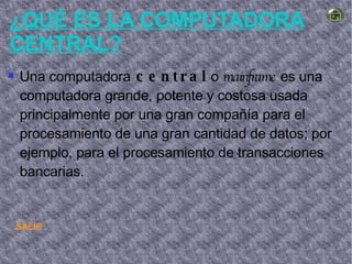 SALIR ¿QUÉ ES LA COMPUTADORA CENTRAL? Una computadora  central  o  mainframe  es una computadora grande, potente y costosa usada principalmente por una gran compañía para el procesamiento de una gran cantidad de datos; por ejemplo, para el procesamiento de transacciones bancarias. 
