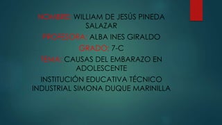 NOMBRE: WILLIAM DE JESÚS PINEDA 
SALAZAR 
PROFESORA: ALBA INES GIRALDO 
GRADO: 7-C 
TEMA: CAUSAS DEL EMBARAZO EN 
ADOLESCENTE 
INSTITUCIÓN EDUCATIVA TÉCNICO 
INDUSTRIAL SIMONA DUQUE MARINILLA 
 