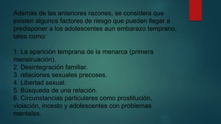 Además de las anteriores razones, se considera que 
existen algunos factores de riesgo que pueden llegar a 
predisponer a los adolescentes aun embarazo temprano, 
tales como: 
1. La aparición temprana de la menarca (primera 
menstruación). 
2. Desintegración familiar. 
3. relaciones sexuales precoses. 
4. Libertad sexual. 
5. Búsqueda de una relación. 
6. Circunstancias particulares como prostitución, 
violación, incesto y adolescentes con problemas 
mentales. 
 
