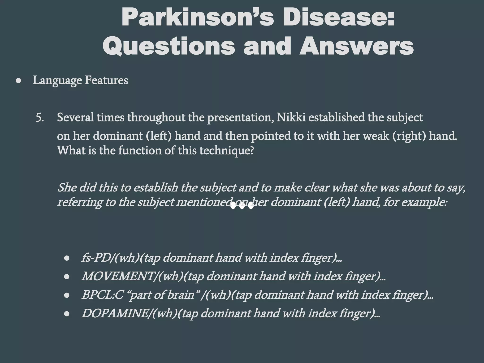 Parkinson’s Disease:
Questions and Answers
● Language Features
5. Several times throughout the presentation, Nikki established the subject
on her dominant (left) hand and then pointed to it with her weak (right) hand.
What is the function of this technique?
She did this to establish the subject and to make clear what she was about to say,
referring to the subject mentioned on her dominant (left) hand, for example:
● fs-PD/(wh)(tap dominant hand with index finger)...
● MOVEMENT/(wh)(tap dominant hand with index finger)...
● BPCL:C “part of brain” /(wh)(tap dominant hand with index finger)...
● DOPAMINE/(wh)(tap dominant hand with index finger)...
 