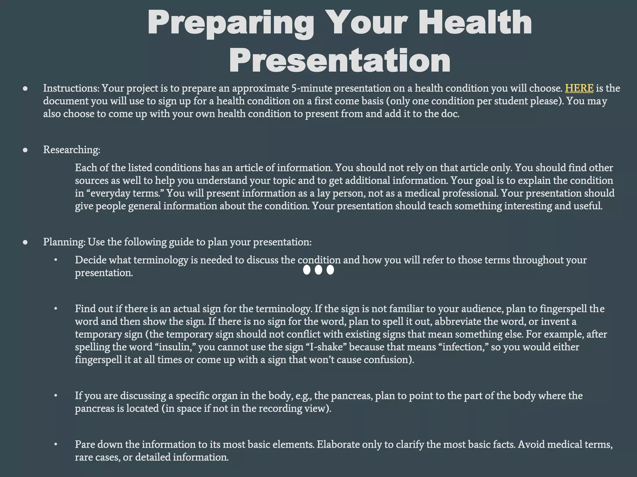 Preparing Your Health
Presentation
● Instructions: Your project is to prepare an approximate 5-minute presentation on a health condition you will choose. HERE is the
document you will use to sign up for a health condition on a first come basis (only one condition per student please). You may
also choose to come up with your own health condition to present from and add it to the doc.
● Researching:
Each of the listed conditions has an article of information. You should not rely on that article only. You should find other
sources as well to help you understand your topic and to get additional information. Your goal is to explain the condition
in “everyday terms.” You will present information as a lay person, not as a medical professional. Your presentation should
give people general information about the condition. Your presentation should teach something interesting and useful.
● Planning: Use the following guide to plan your presentation:
• Decide what terminology is needed to discuss the condition and how you will refer to those terms throughout your
presentation.
• Find out if there is an actual sign for the terminology. If the sign is not familiar to your audience, plan to fingerspell the
word and then show the sign. If there is no sign for the word, plan to spell it out, abbreviate the word, or invent a
temporary sign (the temporary sign should not conflict with existing signs that mean something else. For example, after
spelling the word “insulin,” you cannot use the sign “I-shake” because that means “infection,” so you would either
fingerspell it at all times or come up with a sign that won’t cause confusion).
• If you are discussing a specific organ in the body, e.g., the pancreas, plan to point to the part of the body where the
pancreas is located (in space if not in the recording view).
• Pare down the information to its most basic elements. Elaborate only to clarify the most basic facts. Avoid medical terms,
rare cases, or detailed information.
 