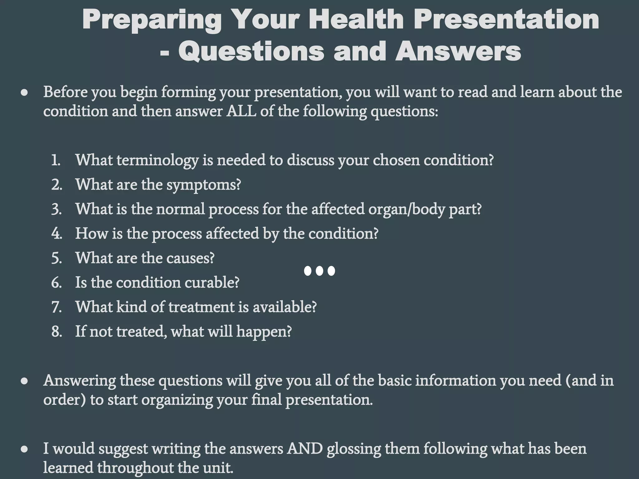 Preparing Your Health Presentation
- Questions and Answers
● Before you begin forming your presentation, you will want to read and learn about the
condition and then answer ALL of the following questions:
1. What terminology is needed to discuss your chosen condition?
2. What are the symptoms?
3. What is the normal process for the affected organ/body part?
4. How is the process affected by the condition?
5. What are the causes?
6. Is the condition curable?
7. What kind of treatment is available?
8. If not treated, what will happen?
● Answering these questions will give you all of the basic information you need (and in
order) to start organizing your final presentation.
● I would suggest writing the answers AND glossing them following what has been
learned throughout the unit.
 