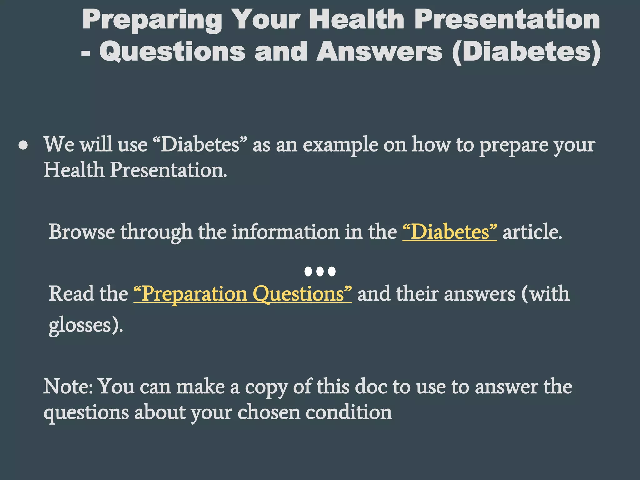 Preparing Your Health Presentation
- Questions and Answers (Diabetes)
● We will use “Diabetes” as an example on how to prepare your
Health Presentation.
Browse through the information in the “Diabetes” article.
Read the “Preparation Questions” and their answers (with
glosses).
Note: You can make a copy of this doc to use to answer the
questions about your chosen condition
 