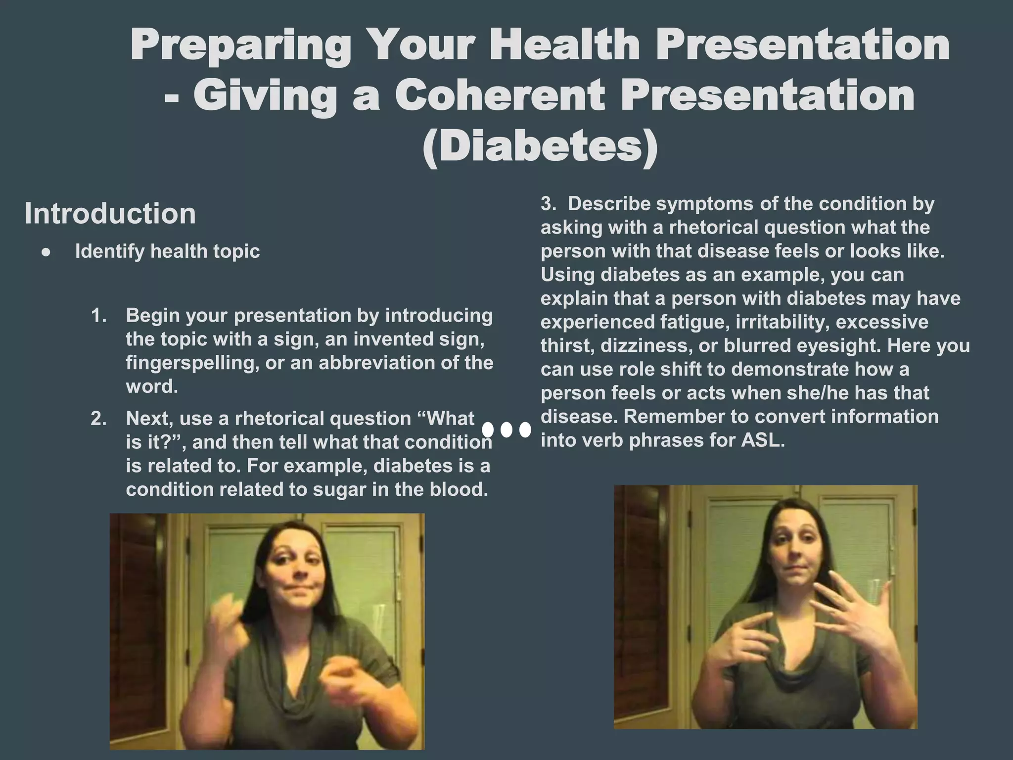 Preparing Your Health Presentation
- Giving a Coherent Presentation
(Diabetes)
Introduction
● Identify health topic
1. Begin your presentation by introducing
the topic with a sign, an invented sign,
fingerspelling, or an abbreviation of the
word.
2. Next, use a rhetorical question “What
is it?”, and then tell what that condition
is related to. For example, diabetes is a
condition related to sugar in the blood.
3. Describe symptoms of the condition by
asking with a rhetorical question what the
person with that disease feels or looks like.
Using diabetes as an example, you can
explain that a person with diabetes may have
experienced fatigue, irritability, excessive
thirst, dizziness, or blurred eyesight. Here you
can use role shift to demonstrate how a
person feels or acts when she/he has that
disease. Remember to convert information
into verb phrases for ASL.
 