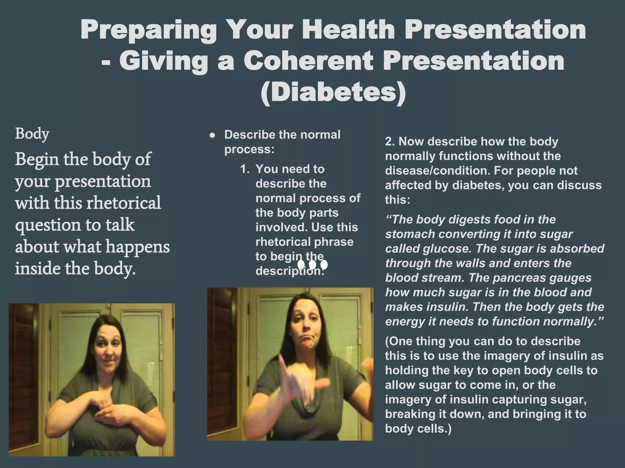 Preparing Your Health Presentation
- Giving a Coherent Presentation
(Diabetes)
Body
Begin the body of
your presentation
with this rhetorical
question to talk
about what happens
inside the body.
● Describe the normal
process:
1. You need to
describe the
normal process of
the body parts
involved. Use this
rhetorical phrase
to begin the
description:
2. Now describe how the body
normally functions without the
disease/condition. For people not
affected by diabetes, you can discuss
this:
“The body digests food in the
stomach converting it into sugar
called glucose. The sugar is absorbed
through the walls and enters the
blood stream. The pancreas gauges
how much sugar is in the blood and
makes insulin. Then the body gets the
energy it needs to function normally.”
(One thing you can do to describe
this is to use the imagery of insulin as
holding the key to open body cells to
allow sugar to come in, or the
imagery of insulin capturing sugar,
breaking it down, and bringing it to
body cells.)
 