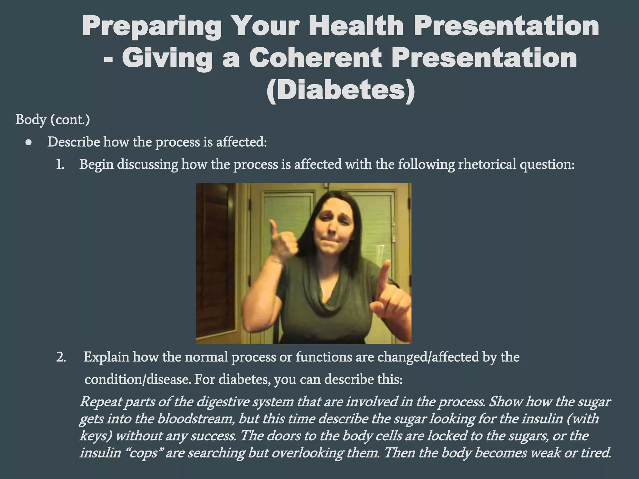Preparing Your Health Presentation
- Giving a Coherent Presentation
(Diabetes)
Body (cont.)
● Describe how the process is affected:
1. Begin discussing how the process is affected with the following rhetorical question:
2. Explain how the normal process or functions are changed/affected by the
condition/disease. For diabetes, you can describe this:
Repeat parts of the digestive system that are involved in the process. Show how the sugar
gets into the bloodstream, but this time describe the sugar looking for the insulin (with
keys) without any success. The doors to the body cells are locked to the sugars, or the
insulin “cops” are searching but overlooking them. Then the body becomes weak or tired.
 