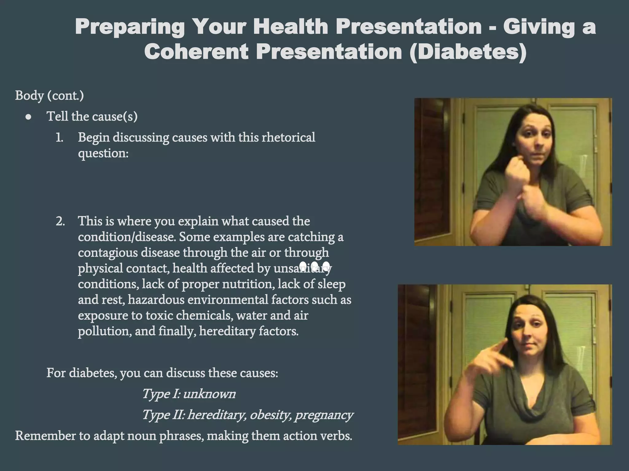 Preparing Your Health Presentation - Giving a
Coherent Presentation (Diabetes)
Body (cont.)
● Tell the cause(s)
1. Begin discussing causes with this rhetorical
question:
2. This is where you explain what caused the
condition/disease. Some examples are catching a
contagious disease through the air or through
physical contact, health affected by unsanitary
conditions, lack of proper nutrition, lack of sleep
and rest, hazardous environmental factors such as
exposure to toxic chemicals, water and air
pollution, and finally, hereditary factors.
For diabetes, you can discuss these causes:
Type I: unknown
Type II: hereditary, obesity, pregnancy
Remember to adapt noun phrases, making them action verbs.
 