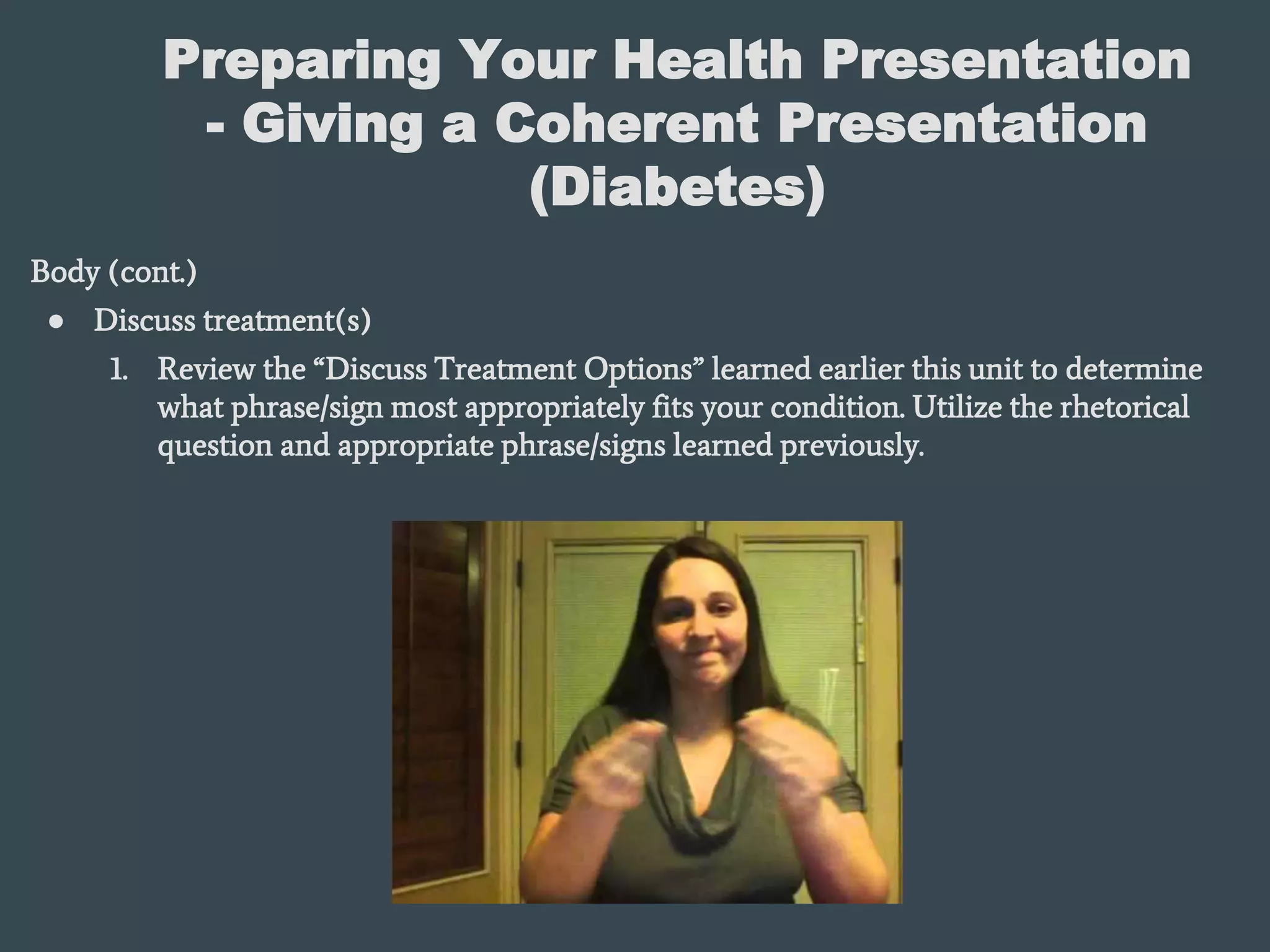 Preparing Your Health Presentation
- Giving a Coherent Presentation
(Diabetes)
Body (cont.)
● Discuss treatment(s)
1. Review the “Discuss Treatment Options” learned earlier this unit to determine
what phrase/sign most appropriately fits your condition. Utilize the rhetorical
question and appropriate phrase/signs learned previously.
 