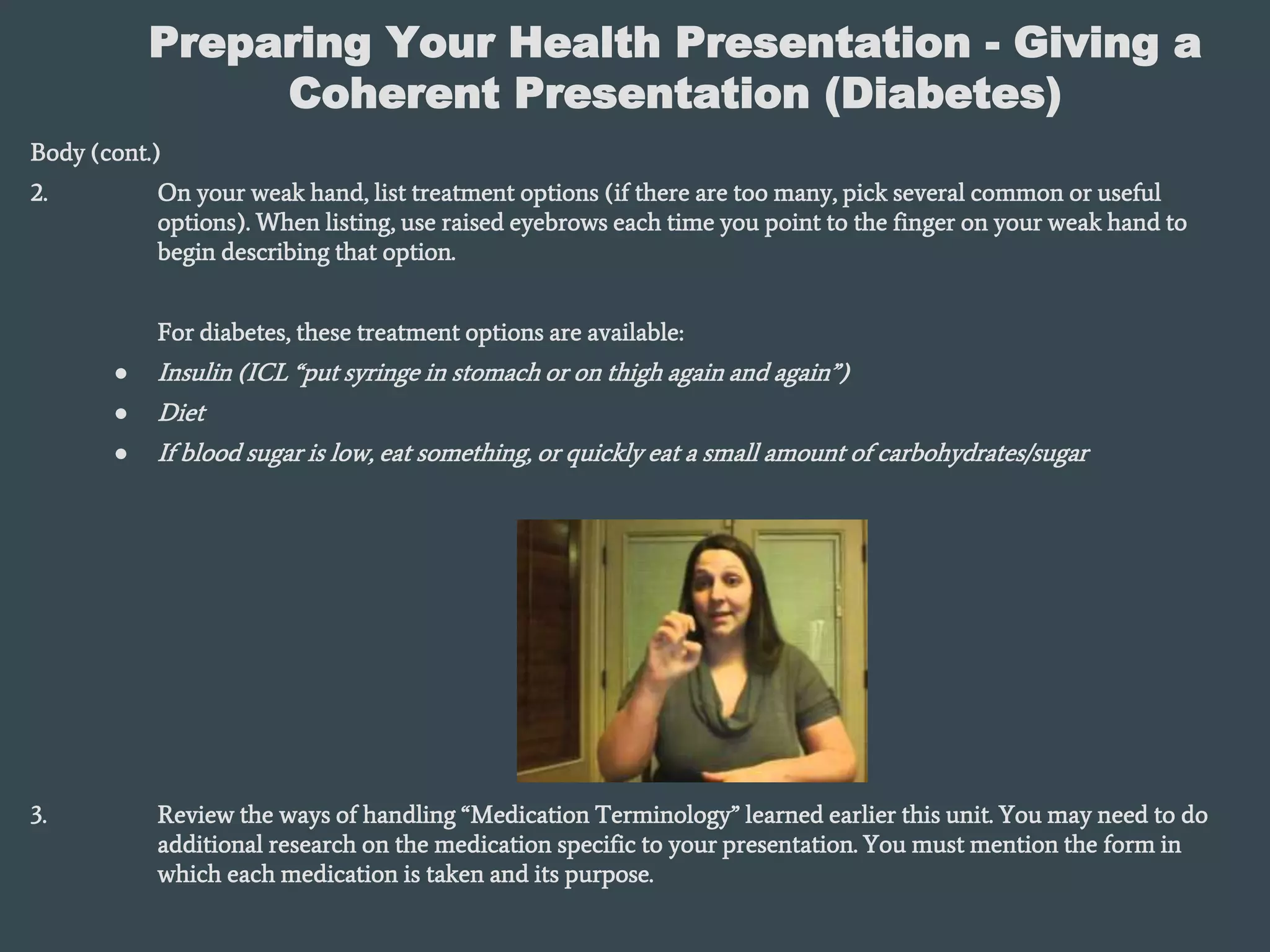 Preparing Your Health Presentation - Giving a
Coherent Presentation (Diabetes)
Body (cont.)
2. On your weak hand, list treatment options (if there are too many, pick several common or useful
options). When listing, use raised eyebrows each time you point to the finger on your weak hand to
begin describing that option.
For diabetes, these treatment options are available:
● Insulin (ICL “put syringe in stomach or on thigh again and again”)
● Diet
● If blood sugar is low, eat something, or quickly eat a small amount of carbohydrates/sugar
3. Review the ways of handling “Medication Terminology” learned earlier this unit. You may need to do
additional research on the medication specific to your presentation. You must mention the form in
which each medication is taken and its purpose.
 