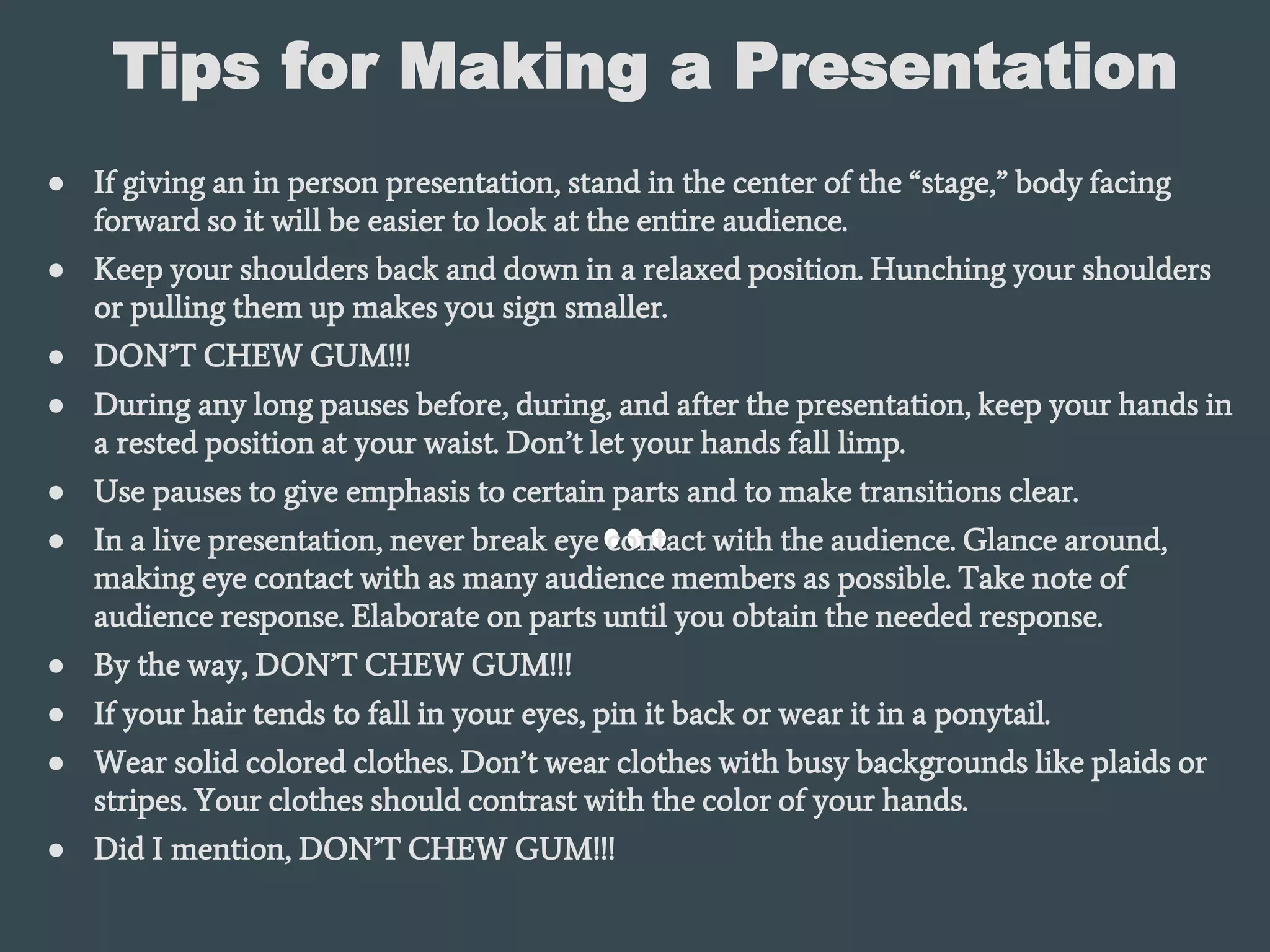 Tips for Making a Presentation
● If giving an in person presentation, stand in the center of the “stage,” body facing
forward so it will be easier to look at the entire audience.
● Keep your shoulders back and down in a relaxed position. Hunching your shoulders
or pulling them up makes you sign smaller.
● DON’T CHEW GUM!!!
● During any long pauses before, during, and after the presentation, keep your hands in
a rested position at your waist. Don’t let your hands fall limp.
● Use pauses to give emphasis to certain parts and to make transitions clear.
● In a live presentation, never break eye contact with the audience. Glance around,
making eye contact with as many audience members as possible. Take note of
audience response. Elaborate on parts until you obtain the needed response.
● By the way, DON’T CHEW GUM!!!
● If your hair tends to fall in your eyes, pin it back or wear it in a ponytail.
● Wear solid colored clothes. Don’t wear clothes with busy backgrounds like plaids or
stripes. Your clothes should contrast with the color of your hands.
● Did I mention, DON’T CHEW GUM!!!
 