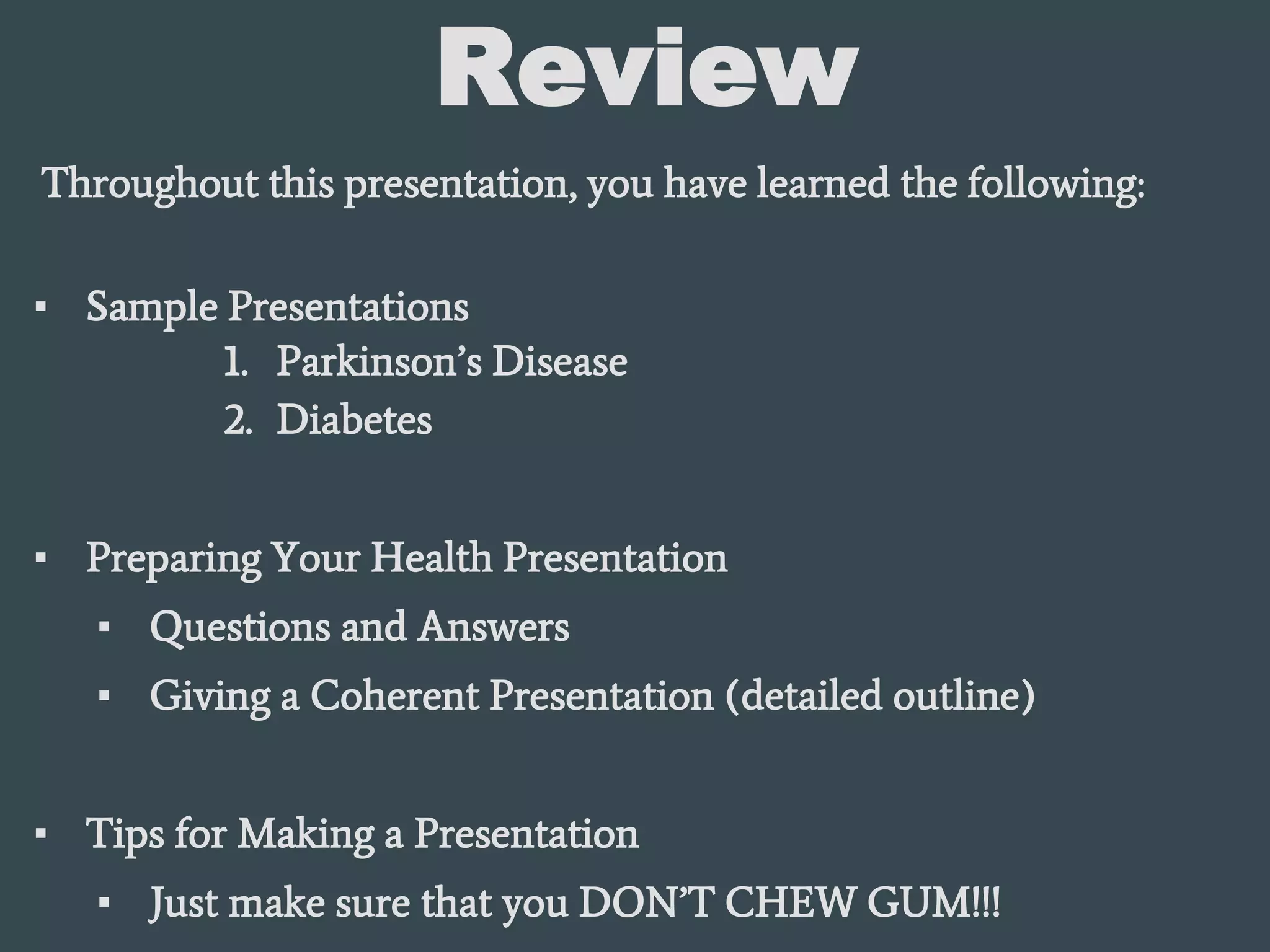 Review
Throughout this presentation, you have learned the following:
▪ Sample Presentations
1. Parkinson’s Disease
2. Diabetes
▪ Preparing Your Health Presentation
▪ Questions and Answers
▪ Giving a Coherent Presentation (detailed outline)
▪ Tips for Making a Presentation
▪ Just make sure that you DON’T CHEW GUM!!!
 