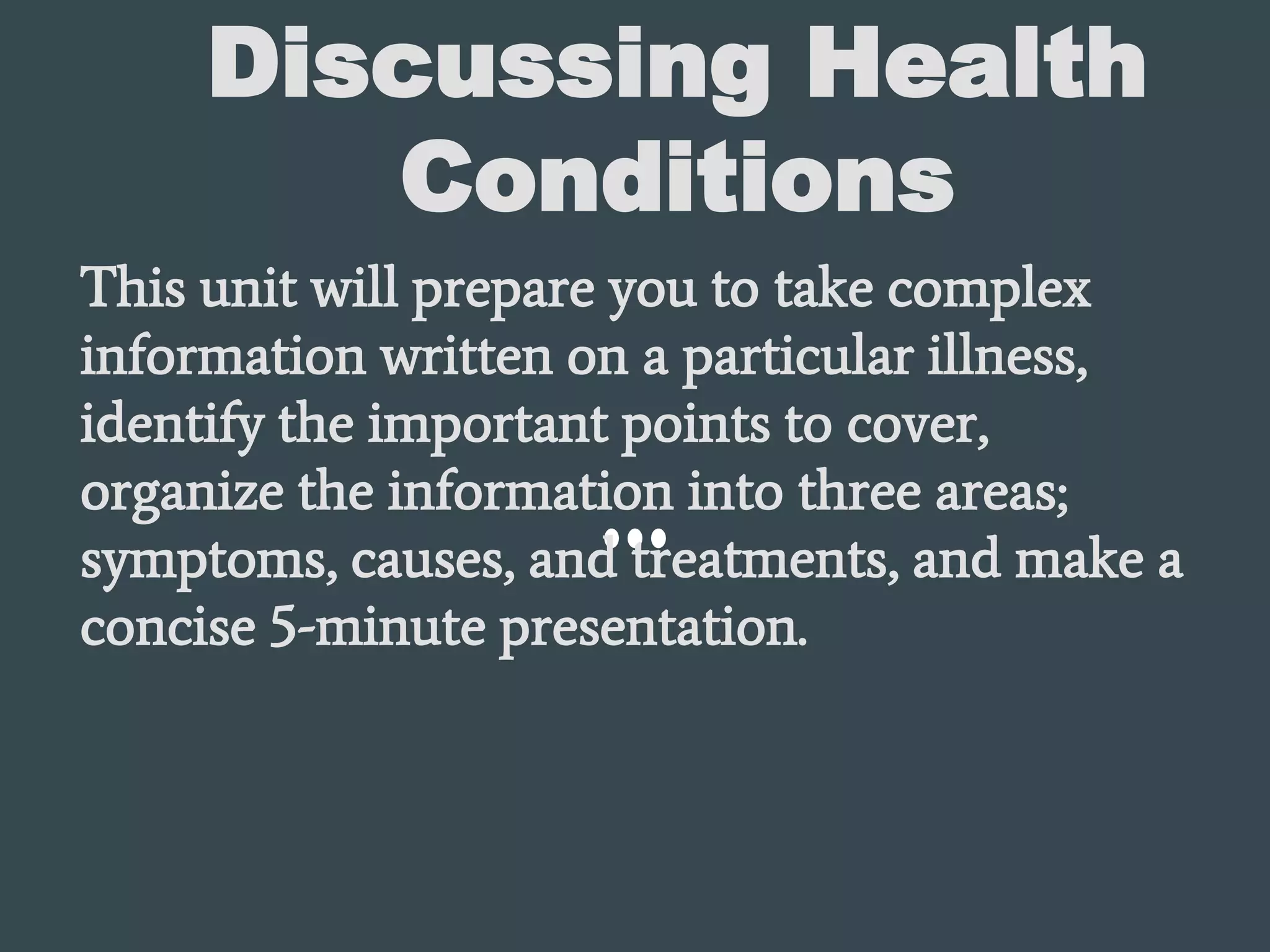 Discussing Health
Conditions
This unit will prepare you to take complex
information written on a particular illness,
identify the important points to cover,
organize the information into three areas;
symptoms, causes, and treatments, and make a
concise 5-minute presentation.
 