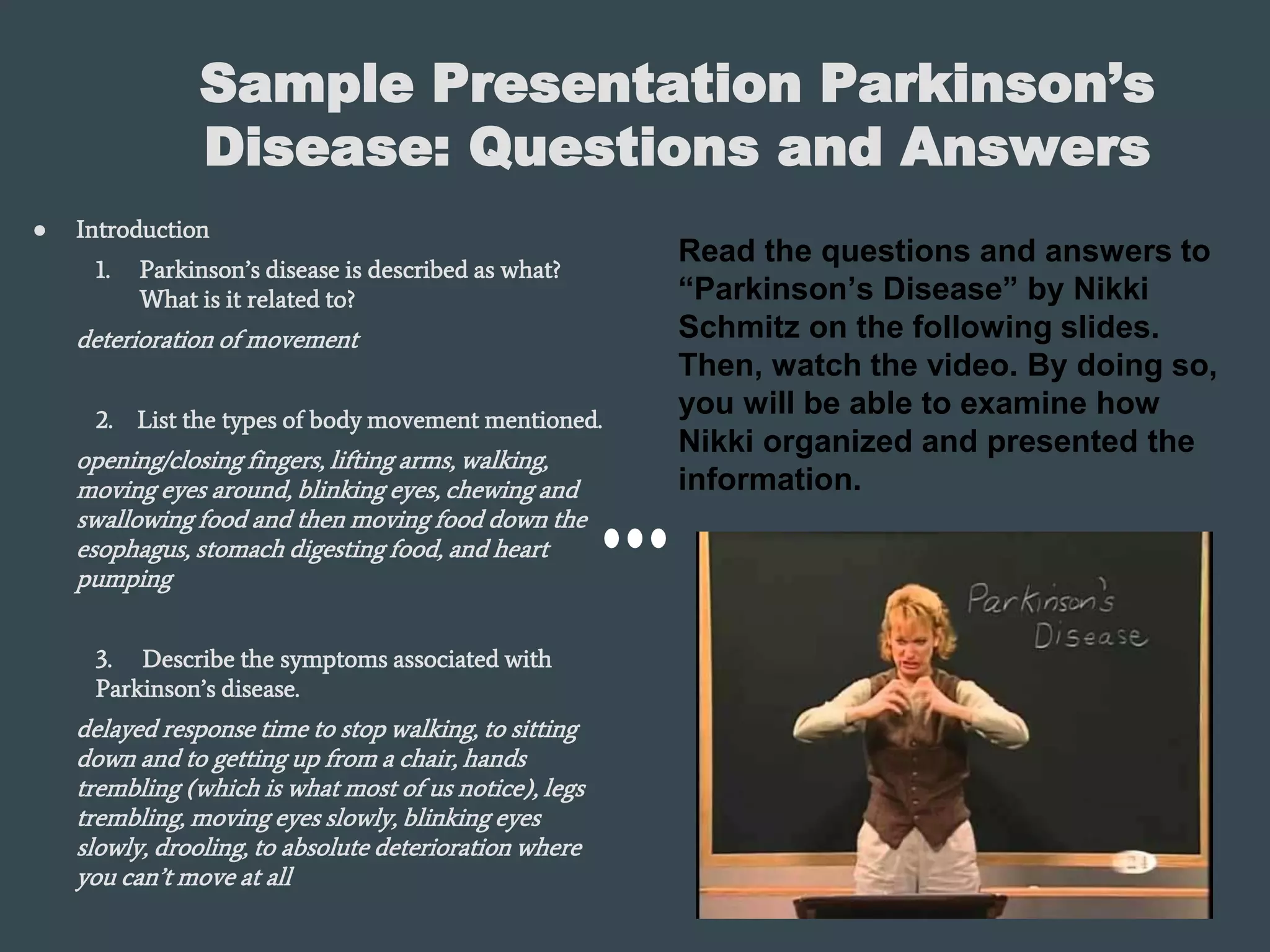 Sample Presentation Parkinson’s
Disease: Questions and Answers
● Introduction
1. Parkinson’s disease is described as what?
What is it related to?
deterioration of movement
2. List the types of body movement mentioned.
opening/closing fingers, lifting arms, walking,
moving eyes around, blinking eyes, chewing and
swallowing food and then moving food down the
esophagus, stomach digesting food, and heart
pumping
3. Describe the symptoms associated with
Parkinson’s disease.
delayed response time to stop walking, to sitting
down and to getting up from a chair, hands
trembling (which is what most of us notice), legs
trembling, moving eyes slowly, blinking eyes
slowly, drooling, to absolute deterioration where
you can’t move at all
Read the questions and answers to
“Parkinson’s Disease” by Nikki
Schmitz on the following slides.
Then, watch the video. By doing so,
you will be able to examine how
Nikki organized and presented the
information.
 