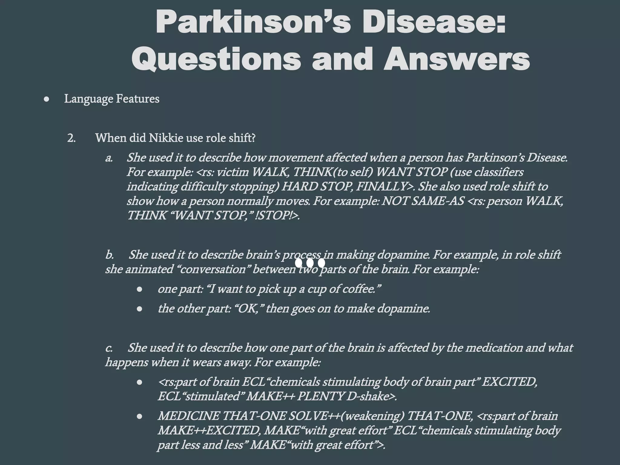 Parkinson’s Disease:
Questions and Answers
● Language Features
2. When did Nikkie use role shift?
a. She used it to describe how movement affected when a person has Parkinson’s Disease.
For example: <rs: victim WALK, THINK(to self) WANT STOP (use classifiers
indicating difficulty stopping) HARD STOP, FINALLY>. She also used role shift to
show how a person normally moves. For example: NOT SAME-AS <rs: person WALK,
THINK “WANT STOP,” !STOP!>.
b. She used it to describe brain’s process in making dopamine. For example, in role shift
she animated “conversation” between two parts of the brain. For example:
● one part: “I want to pick up a cup of coffee.”
● the other part: “OK,” then goes on to make dopamine.
c. She used it to describe how one part of the brain is affected by the medication and what
happens when it wears away. For example:
● <rs:part of brain ECL“chemicals stimulating body of brain part” EXCITED,
ECL“stimulated” MAKE++ PLENTY D-shake>.
● MEDICINE THAT-ONE SOLVE++(weakening) THAT-ONE, <rs:part of brain
MAKE++EXCITED, MAKE“with great effort” ECL“chemicals stimulating body
part less and less” MAKE“with great effort”>.
 
