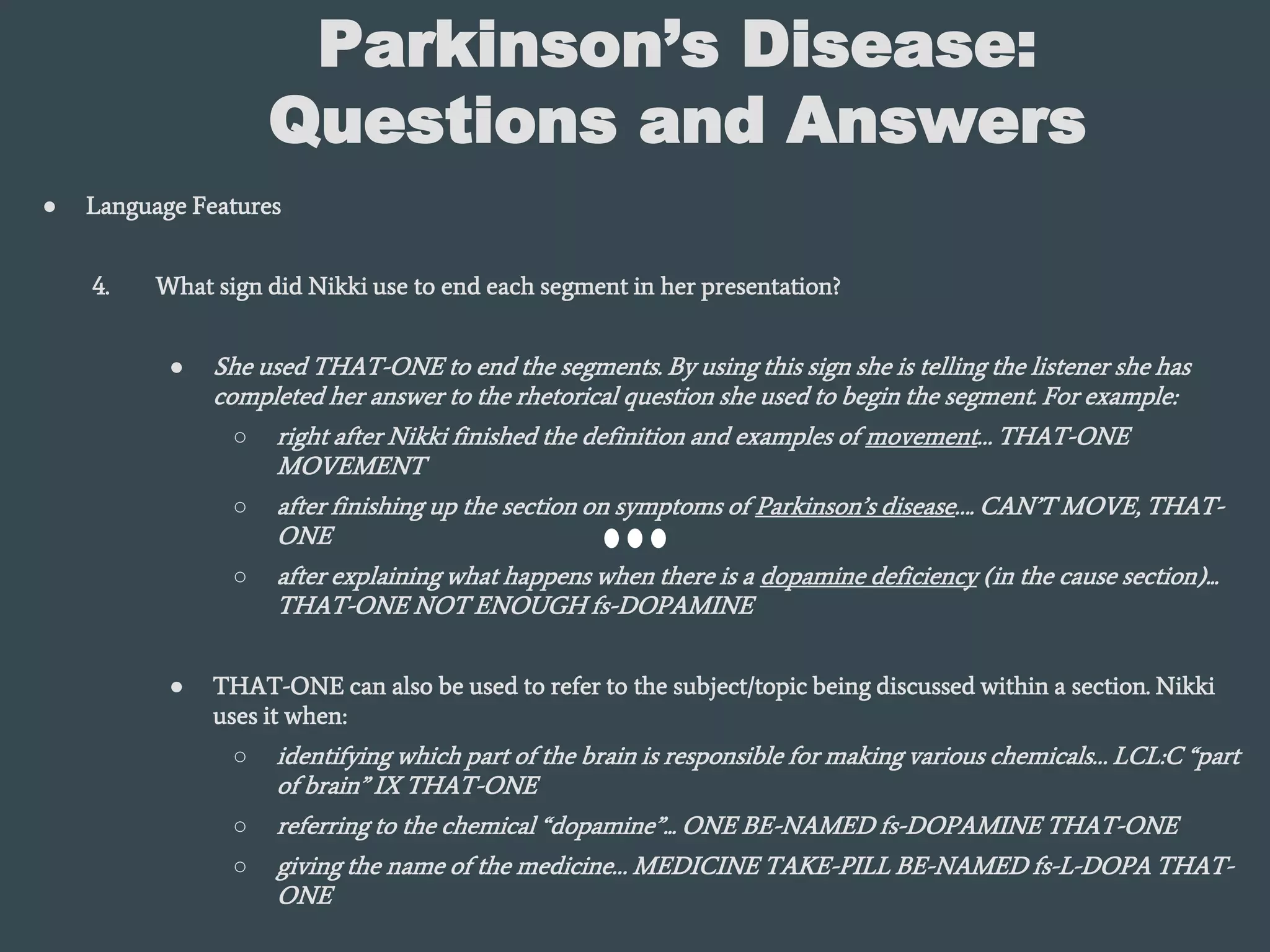 Parkinson’s Disease:
Questions and Answers
● Language Features
4. What sign did Nikki use to end each segment in her presentation?
● She used THAT-ONE to end the segments. By using this sign she is telling the listener she has
completed her answer to the rhetorical question she used to begin the segment. For example:
○ right after Nikki finished the definition and examples of movement… THAT-ONE
MOVEMENT
○ after finishing up the section on symptoms of Parkinson’s disease…. CAN’T MOVE, THAT-
ONE
○ after explaining what happens when there is a dopamine deficiency (in the cause section)...
THAT-ONE NOT ENOUGH fs-DOPAMINE
● THAT-ONE can also be used to refer to the subject/topic being discussed within a section. Nikki
uses it when:
○ identifying which part of the brain is responsible for making various chemicals… LCL:C “part
of brain” IX THAT-ONE
○ referring to the chemical “dopamine”... ONE BE-NAMED fs-DOPAMINE THAT-ONE
○ giving the name of the medicine… MEDICINE TAKE-PILL BE-NAMED fs-L-DOPA THAT-
ONE
 