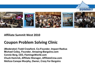 Affiliate Summit West 2010 Coupon Problem Solving Clinic  (Moderator) Todd Crawford, Co-Founder, Impact Radius Michael Coley, Founder, Amazing-Bargains.com Connie Berg, CEO, FlamingoWorld.com Chuck Hamrick, Affiliate Manager, AffiliateCrew.com Melissa Canepa Murphy, Owner, Crazy For Bargains 